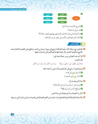الوحدة الثانية: قيم سامية ٥١ 
أ معنى عزيز 
جمع حريص 
مضاد يحيدوا 
هات 
ب اشرح الأبيات شرًحا أدبًيا. 
جـ ما سبيل السعادة؟ 
د ما الجمال فى قول الشاعر (إمام لهم يهديهم الحق جاهًدا)؟ 
هـ اذكر أهم خصائص الأدب فى عصر صدر الإسلام. 
٦ بالتعاون مع زميلك أثناء حصة المكتبة ارجع إلى ديوان حسان بن ثابت، واطلع على القصيدة كاملة وحدد 
ملامح شخصية الشاعر وأثر البيئة فيها وأهم القيم التى اشتملت عليها. 
٧ اقرأ ثم حدد الجناس وسر جماله فيما يلى: 
قال الشاعر: 
والحسنُ يَظهرُ فى شيئَيْن رَونقهُ بيت من الشِّعر أو بيت من الشَّعر 
٨ فروق لغوية: ارجع إلى المعجم وحدِّد معنى ما تحته خط: 
أ الرجل عزيز فى قومه 
ب الماء عزيز فى الصحراء 
٩ ماذا كان يحدث إذا... 
أ لم يدخل حسان بن ثابت فى الإسلام؟ 
ب لم يطع الناس الرسول صلى الله عليه وسلم؟ 
١٠ اذكر ما أعجبك وما لم يعجبك فى هذا النص. 
١١ بالاستعانة بالشبكة الدولية للمعلومات، ابحث عن القيم الجمالية فى قصيدة حسان بن ثابت التى درستها. 
 