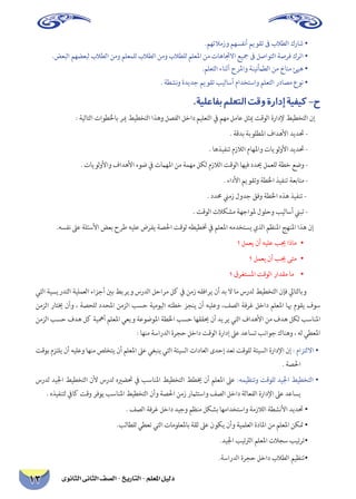 ‫الثانوى‬ ‫الثانى‬ ‫الصف‬ - ‫التاريخ‬ - ‫املعلم‬ ‫دليل‬13
.‫وزمالئهم‬ ‫أنفسهم‬ ‫تقويم‬ ‫ىف‬ ‫الطالب‬ ‫شارك‬ •
.‫البعض‬ ‫لبعضهم‬ ‫الطالب‬ ‫ومن‬ ‫للمعلم‬ ‫الطالب‬ ‫ومن‬ ‫للطالب‬ ‫املعلم‬ ‫من‬ ‫االجتاهات‬ ‫مجيع‬ ‫ىف‬ ‫التواصل‬ ‫فرصة‬ ‫اترك‬ •
.‫التعلم‬ ‫أثناء‬ ‫واملرح‬ ‫الطأمنينة‬ ‫من‬ ‫مناخ‬ ‫هيئ‬ •
. ‫نشطة‬‫و‬ ‫جديدة‬ ‫تقويم‬ ‫أساليب‬ ‫واستخدام‬ ‫التعلم‬ ‫مصادر‬ ‫نوع‬ •
.‫بفاعلية‬‫التعلم‬‫وقت‬‫إدارة‬‫كيفية‬-‫ح‬
‫‏‬‫‏‬: ‫‏التالية‬‫باخلطوات‬ ‫مير‬ ‫التخطيط‬ ‫وهذا‬ ‫الفصل‬ ‫داخل‬ ‫التعليم‬ ‫يف‬ ‫مهم‬ ‫عامل‬ ‫ميثل‬ ‫الوقت‬ ‫إلدارة‬ ‫التخطيط‬ ‫إن‬
‫‏‬. ‫بدقة‬ ‫املطلوبة‬ ‫األهداف‬ ‫حتديد‬ -‫‏‬
‫‏‬. ‫تنفيذها‬ ‫الالزم‬ ‫واملهام‬ ‫لويات‬‫و‬‫األ‬ ‫حتديد‬ -‫‏‬
. ‫لويات‬‫و‬‫واأل‬ ‫األهداف‬ ‫ضوء‬ ‫يف‬ ‫املهامت‬ ‫من‬ ‫مهمة‬ ‫لكل‬ ‫الالزم‬ ‫الوقت‬ ‫فيها‬ ‫حيدد‬ ‫للعمل‬ ‫خطة‬ ‫وضع‬ -‫‏‬
‫‏‬. ‫األداء‬ ‫وتقويم‬ ‫اخلطة‬ ‫تنفيذ‬ ‫متابعة‬ -‫‏‏‬
‫‏‬‫‏‬. ‫حمدد‬ ‫زمين‬ ‫جدول‬ ‫وفق‬ ‫اخلطة‬ ‫هذه‬ ‫تنفيذ‬ - ‫‏‬
. ‫الوقت‬ ‫مشكالت‬ ‫ملواجهة‬ ‫وحلول‬ ‫أساليب‬ ‫تبين‬ -
‫‏‬.‫نفسه‬ ‫‏عىل‬‫األسئلة‬ ‫بعض‬ ‫طرح‬ ‫عليه‬ ‫يفرض‬ ‫احلصة‬ ‫لوقت‬ ‫ختطيطه‬ ‫يف‬ ‫املعلم‬ ‫يستخدمه‬ ‫الذي‬ ‫املنظم‬ ‫املنهج‬ ‫هذا‬ ‫إن‬ ‫‏‬
‫‏‬‫‏‬‫؟‬ ‫يعمل‬ ‫أن‬ ‫عليه‬ ‫جيب‬ ‫	•ماذا‬
‫‏‬‫‏‬‫؟‬ ‫يعمل‬ ‫أن‬ ‫جيب‬ ‫	•متى‬
•	‫‏‬‫‏‬‫؟‬ ‫املستغرق‬ ‫الوقت‬ ‫مقدار‬ ‫ما‬ ‫‏‬
‫التي‬ ‫التدريسية‬ ‫‏العملية‬‫أجزاء‬ ‫بني‬ ‫ويربط‬ ‫الدرس‬ ‫مراحل‬ ‫كل‬ ‫يف‬ ‫زمن‬ ‫يرافقه‬ ‫أن‬ ‫بد‬ ‫ال‬ ‫ما‬ ‫لدرس‬ ‫التخطيط‬ ‫فإن‬ ‫وبالتايل‬ ‫‏‬
‫الزمن‬ ‫خيتار‬ ‫وأن‬ ، ‫للحصة‬ ‫املحدد‬ ‫الزمن‬ ‫‏حسب‬‫اليومية‬ ‫خطته‬ ‫ينجز‬ ‫أن‬ ‫وعليه‬ ،‫الصف‬ ‫غرفة‬ ‫داخل‬ ‫املعلم‬ ‫هبا‬ ‫يقوم‬ ‫سوف‬
‫الزمن‬ ‫حسب‬ ‫هدف‬ ‫كل‬ ‫أمهية‬ ‫املعلم‬ ‫ويعي‬ ‫املوضوعة‬ ‫اخلطة‬ ‫حسب‬ ‫حيققها‬ ‫أن‬ ‫يريد‬ ‫التي‬ ‫‏األهداف‬‫من‬ ‫هدف‬ ‫لكل‬ ‫املناسب‬
: ‫منها‬ ‫الدراسة‬ ‫حجرة‬ ‫داخل‬ ‫الوقت‬ ‫إدارة‬ ‫عىل‬ ‫تساعد‬ ‫جوانب‬ ‫وهناك‬ ، ‫له‬ ‫‏املعطي‬
‫بوقت‬ ‫يلتزم‬ ‫أن‬ ‫وعليه‬ ‫منها‬ ‫‏يتخلص‬‫أن‬ ‫املعلم‬ ‫عىل‬ ‫ينبغي‬ ‫التي‬ ‫السيئة‬ ‫العادات‬ ‫إحدى‬ ‫تعد‬ ‫للوقت‬ ‫السيئة‬ ‫اإلدارة‬ ‫إن‬ : ‫‏االلتزام‬‫‏‬•
‫‏‬. ‫احلصة‬
‫لدرس‬ ‫اجليد‬ ‫التخطيط‬ ‫ألن‬ ‫لدرس‬ ‫حتضريه‬ ‫يف‬ ‫املناسب‬ ‫التخطيط‬ ‫خيطط‬ ‫أن‬ ‫املعلم‬ ‫عىل‬ :‫وتنظيمه‬ ‫للوقت‬ ‫اجليد‬ ‫التخطيط‬ ‫‏‬•
‫‏‬. ‫لتنفيذه‬ ‫‏كايف‬‫وقت‬ ‫يوفر‬ ‫املناسب‬ ‫التخطيط‬ ‫وأن‬ ‫احلصة‬ ‫زمن‬ ‫واستثامر‬ ‫الصف‬ ‫داخل‬ ‫الفعالة‬ ‫اإلدارة‬ ‫عىل‬ ‫‏يساعد‬
. ‫الصف‬ ‫غرفة‬ ‫داخل‬ ‫وجيد‬ ‫منظم‬ ‫بشكل‬ ‫واستخدامها‬ ‫الالزمة‬ ‫األنشطة‬ ‫‏حتديد‬‫‏‬•
.‫للطالب‬ ‫تعطي‬ ‫التي‬ ‫باملعلومات‬ ‫ثقة‬ ‫عىل‬ ‫يكون‬ ‫وأن‬ ‫العلمية‬ ‫املادة‬ ‫من‬ ‫املعلم‬ ‫‏متكن‬‫‏‬•
.‫اجليد‬ ‫الرتتيب‬ ‫املعلم‬ ‫سجالت‬ ‫تيب‬‫ر‬‫•ت‬
.‫الدراسة‬ ‫حجرة‬ ‫داخل‬ ‫الطالب‬ ‫•تنظيم‬
 