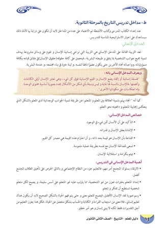 ‫الثانوى‬ ‫الثانى‬ ‫الصف‬ - ‫التاريخ‬ - ‫املعلم‬ ‫دليل‬ 14
.‫الثانوية‬‫باملرحلة‬‫التاريخ‬‫تدريس‬‫ط-مداخل‬
‫ذلك‬ ‫ألنك‬ ‫هبا‬ ‫دراية‬ ‫عىل‬ ‫تكون‬ ‫أن‬ ‫البد‬ ‫املداخل‬ ‫من‬ ‫عدد‬ ‫عىل‬ ‫االعتامد‬ ‫تم‬ ‫األنشطة‬ ‫كتاب‬‫و‬ ‫املدرىس‬ ‫الكتاب‬ ‫إعداد‬ ‫عند‬
.‫للتدريس‬ ‫املناسبة‬ ‫االسرتاتيجية‬ ‫اخيار‬ ‫عىل‬ ‫سيساعدك‬
:‫اإلنساني‬ ‫املدخل‬
‫هبدف‬ ‫مرشوعة‬ ‫وسائل‬ ‫عىل‬ ‫تقوم‬ ‫و‬ ‫اإلنسان‬ ‫إنسانية‬ ‫تراعي‬ ‫التي‬ ‫الرتبية‬ ‫هي‬ ‫اإلنساين‬ ‫املدخل‬ ‫عىل‬ ‫القامئة‬ ‫الرتبية‬ ‫تعد‬
‫بكافة‬ ‫قيامه‬ ‫مقابل‬ ‫اإلنسان)يف‬ ‫حقوقه(حقوق‬ ‫كافة‬ ‫عىل‬ ‫فيحصل‬ ، ‫البرشية‬ ‫طبيعته‬ ‫و‬ ‫يتفق‬ ‫مبا‬ ‫الشخصية‬ ‫جوانب‬ ‫مجيع‬ ‫تنمية‬
.‫البرشية‬ ‫خدمة‬ ‫،و‬ ‫جمتمعه‬ ‫بناء‬ ‫يف‬ ‫خرية‬ ‫لبنة‬ ‫،و‬ ‫لنفسه‬ ‫ا‬ً‫ع‬‫ناف‬ ‫ا‬ً‫عضو‬ ‫يكون‬ ‫حتى‬ ‫األخرين‬ ‫جتاه‬ ‫،وواجباته‬ ‫لياته‬‫و‬‫مسؤ‬
:‫بانه‬‫اإلنساني‬‫املدخل‬‫ويعرف‬
‫الكائنات‬ ‫أرقى‬ ‫اإلنسان‬ ‫تعترب‬ ‫وهى‬ ، ‫يشء‬ ‫كل‬ ‫فوق‬ ‫اإلنسانية‬ ‫القيم‬ ‫و‬ ‫اإلنسان‬ ‫يضع‬ ‫إجتاه‬ ‫أو‬ ‫إنسانية‬ ‫فلسفة‬
‫الوحدة‬ ‫حمتوى‬ ‫أساسية‬ ‫بصورة‬ ‫حيدد‬ ‫األشكال‬ ‫من‬ ‫شكل‬ ‫بأي‬ ‫وسيلة‬ ‫ليس‬ ‫و‬ ‫غاية‬ ‫هلا‬ ‫بالنسبة‬ ‫،فاإلنسان‬ ‫وأفضلها‬
. ‫األخرى‬ ‫ناهتا‬‫و‬‫مك‬ ‫عىل‬ ‫انعكاسات‬ ‫له‬‫و‬
‫الذي‬ ‫بالشكل‬ ‫املعلم‬ ‫لدى‬ ‫الوجدانية‬ ‫اجلوانب‬ ‫تنمية‬ ‫طريقة‬ ‫؛عن‬ ‫املتعلم‬ ‫و‬ ‫املعلم‬ ‫بني‬ ‫العالقة‬ ‫بتنمية‬ ‫هيتم‬ ‫اجتاه‬  ‫أنه‬ ‫كام‬
.‫التعلم‬ ‫نحو‬ ‫دافعيته‬ ‫و‬ ‫املتعلم‬ ‫إجيابية‬ ‫ينعكس‬
:‫اإلنساني‬‫املدخل‬‫خصائص‬
.‫الوجود‬ ‫يف‬ ‫يشء‬ ‫أمثن‬ ‫األنسان‬ ‫أن‬ ‫عىل‬ ‫التأكيد‬ •
.‫قدراته‬ ‫و‬ ‫اإلنسان‬ ‫بعقل‬ ‫اإلشادة‬ •
.‫القيم‬ ‫كل‬ ‫مصدر‬ ‫هي‬ ‫القيمة‬ ‫هذه‬ ‫احرتام‬ ‫أن‬ ‫و‬ ، ‫ذاته‬ ‫بحد‬ ‫قيمة‬ ‫هو‬ ‫اإلنسان‬ ‫بأن‬ ‫القناعة‬ •
.‫ملموسة‬ ‫عملية‬ ‫بطريقة‬ ‫نفسه‬ ‫مع‬ ‫اإلنسان‬ ‫ملصاحلة‬ ‫تسعى‬ •
.‫اإلنسان‬ ‫استقاللية‬ ‫و‬ ‫بكرامة‬ ‫هتتم‬ •
:‫التدريس‬‫في‬‫اإلنساني‬‫املدخل‬‫أهمية‬
‫ملجتمع‬ ‫الطالب‬ ‫تأهيل‬ ‫عىل‬ ‫احلرص‬ ‫بالتايل‬ ‫و‬ ‫اإلجتامعي‬ ‫النظام‬ ‫من‬ ‫جزء‬ ‫فالتعليم‬ ،‫مهم‬ ‫أمر‬ ‫املجتمع‬ ‫بسلوك‬ ‫االرتقاء‬ •
.‫أفضل‬
‫متعلم‬ ‫لكل‬ ‫يصبح‬ ‫و‬ ،‫سليمة‬ ‫أسس‬ ‫عىل‬ ‫املتعلم‬ ‫منو‬ ‫عليه‬ ‫يرتتب‬ ‫مما‬ ،‫الشخصية‬ ‫منو‬ ‫من‬ ‫تعزز‬ ‫بخربات‬ ‫املتعلم‬ ‫إمداد‬ •
.‫تتعلم‬ ‫و‬ ‫تفكر‬ ‫أن‬ ‫تستطيع‬ ‫شخصية‬
‫هناك‬ ‫يكون‬ ‫أن‬ ‫البد‬ ‫الصحيح‬ ‫بالشكل‬ ‫احلياة‬ ‫فهم‬ ‫يتم‬ ‫حتى‬ ‫و‬ ‫معىن‬ ‫للتعلم‬ ‫فيصبح‬ ،‫األفضل‬ ‫اإلنسان‬ ‫لغد‬ ‫صورة‬ ‫رسم‬ •
‫من‬‫التعليم‬‫يعزز‬‫هذا‬‫فكل‬،‫احلياة‬‫عن‬‫منفصل‬‫بشكل‬‫واحلساب‬‫الكتابة‬‫و‬‫القراءة‬‫استيعاب‬‫من‬‫معىن‬‫فال‬،‫إنساين‬‫تعليم‬
.‫خطري‬ ‫أمر‬ ‫هو‬ ‫و‬ ‫إنسان‬ ‫يبىن‬ ‫ال‬ ‫لكنه‬ ‫فقط‬ ‫التقديرات‬ ‫أجل‬
 