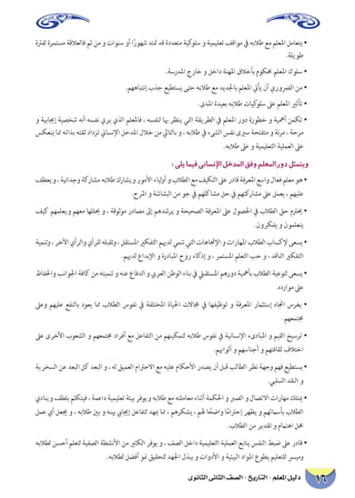 ‫الثانوى‬ ‫الثانى‬ ‫الصف‬ - ‫التاريخ‬ - ‫املعلم‬ ‫دليل‬ 16
‫لفرتة‬‫مستمرة‬‫فالعالقة‬‫ثم‬‫من‬‫و‬‫سنوات‬‫أو‬‫ا‬ً‫شهور‬‫متتد‬‫قد‬‫متعددة‬‫كية‬‫سلو‬‫و‬‫تعليمية‬‫مواقف‬‫يف‬‫طالبه‬‫مع‬‫املعلم‬‫يتعامل‬•
.‫طويلة‬
.‫املدرسة‬ ‫خارج‬ ‫و‬ ‫داخل‬ ‫املهنة‬ ‫بأخالق‬ ‫حمكوم‬ ‫املعلم‬ ‫سلوك‬ •
.‫إنتباههم‬ ‫جذب‬ ‫يستطيع‬ ‫حتى‬ ‫طالبه‬ ‫مع‬ ‫باجلديد‬ ‫املعلم‬ ‫يأيت‬ ‫أن‬ ‫الرضوري‬ ‫من‬ •
.‫املدى‬ ‫بعيدة‬ ‫طالبه‬ ‫كيات‬‫سلو‬ ‫عىل‬ ‫املعلم‬ ‫تأثري‬ •
‫و‬ ‫إجيابية‬ ‫شخصية‬ ‫أنه‬ ‫نفسه‬ ‫يري‬ ‫الذي‬ ‫فاملعلم‬ ، ‫لنفسه‬ ‫هبا‬ ‫ينظر‬ ‫التي‬ ‫الطريقة‬ ‫يف‬ ‫املعلم‬ ‫دور‬ ‫خطورة‬ ‫و‬ ‫أمهية‬ ‫تكمن‬ •
‫ينعكس‬ ‫مما‬ ‫بذاته‬ ‫ثقته‬ ‫تزداد‬ ‫اإلنساين‬ ‫املدخل‬ ‫خالل‬ ‫من‬ ‫بالتايل‬ ‫و‬ ، ‫طالبه‬ ‫يف‬ ‫الىشء‬ ‫نفس‬ ‫سريى‬ ‫متفتحة‬ ‫و‬ ‫نة‬‫ر‬‫م‬ ، ‫مرحة‬
.‫طالبه‬ ‫عىل‬ ‫و‬ ‫التعليمية‬ ‫العملية‬ ‫عىل‬
:‫يلي‬‫فيما‬‫اإلنساني‬‫املدخل‬‫وفق‬‫املعلم‬‫دور‬‫ويتمثل‬
‫ويعطف‬،‫وجدانية‬‫مشاركة‬‫طالبه‬‫ويشارك‬‫األمور‬‫لياء‬‫و‬‫أ‬‫و‬‫الطالب‬‫مع‬‫التكيف‬‫عىل‬‫قادر‬‫املعرفة‬‫واسع‬‫فعال‬‫معلم‬‫هو‬•
.‫املرح‬ ‫و‬ ‫البشاشة‬ ‫من‬ ‫جو‬ ‫يف‬ ‫مشاكلهم‬ ‫حل‬ ‫يف‬ ‫مشاركتهم‬ ‫عىل‬ ‫يعمل‬ ، ‫عليهم‬
‫كيف‬ ‫ويعلمهم‬ ‫معهم‬ ‫حيللها‬ ‫و‬ ، ‫موثوقة‬ ‫مصادر‬ ‫إىل‬ ‫يرشدهم‬ ‫و‬ ‫الصحيحة‬ ‫املعرفة‬ ‫عىل‬ ‫احلصول‬ ‫يف‬ ‫الطالب‬ ‫حق‬ ‫حيرتم‬ •
.‫يفكرون‬ ‫و‬ ‫يتعلمون‬
‫وتنمية‬،‫اآلخر‬‫والرأي‬‫للرأي‬‫وتقبله‬،‫املستقل‬‫التفكري‬‫لدهيم‬‫تنمي‬‫التي‬‫اإلجتاهات‬‫و‬‫املهارات‬‫الطالب‬‫إلكساب‬‫يسعى‬•
.‫لدهيم‬ ‫اإلبداع‬ ‫و‬ ‫املبادرة‬ ‫روح‬ ‫إذكاء‬ ‫و‬ ، ‫املستمر‬ ‫التعلم‬ ‫حب‬ ‫و‬ ، ‫الناقد‬ ‫التفكري‬
‫واحلفاظ‬‫اجلوانب‬‫كافة‬‫من‬‫تنميته‬‫و‬‫عنه‬‫الدفاع‬‫و‬‫العريب‬‫الوطن‬‫بناء‬‫يف‬‫املستقبيل‬‫دورهم‬‫بأمهية‬‫الطالب‬‫لتوعية‬‫يسعى‬•
.‫موارده‬ ‫عىل‬
‫وعىل‬ ‫عليهم‬ ‫بالنفع‬ ‫يعود‬ ‫مما‬ ‫الطالب‬ ‫نفوس‬ ‫يف‬ ‫املختلفة‬ ‫احلياة‬ ‫جماالت‬ ‫يف‬ ‫توظيفها‬ ‫و‬ ‫املعرفة‬ ‫إستثامر‬ ‫اجتاه‬ ‫يغرس‬ •
.‫جمتمعهم‬
‫عىل‬ ‫األخرى‬ ‫الشعوب‬ ‫و‬ ‫جمتمعهم‬ ‫أفراد‬ ‫مع‬ ‫التفاعل‬ ‫من‬ ‫لتمكينهم‬ ‫طالبه‬ ‫نفوس‬ ‫يف‬ ‫اإلنسانية‬ ‫املبادىء‬ ‫و‬ ‫القيم‬ ‫ترسيخ‬ •
.‫ألواهنم‬ ‫و‬ ‫أجناسهم‬ ‫و‬ ‫ثقافتهم‬ ‫اختالف‬
‫السخرية‬ ‫عن‬ ‫البعد‬ ‫كل‬ ‫البعد‬ ‫و‬ ، ‫له‬ ‫العميق‬ ‫االحرتام‬ ‫مع‬ ‫عليه‬ ‫األحكام‬ ‫يصدر‬ ‫أن‬ ‫قبل‬ ‫الطالب‬ ‫نظر‬ ‫وجهة‬ ‫فهم‬ ‫يستطيع‬ •
.‫السلبي‬ ‫النقد‬ ‫و‬
‫وينادي‬ ‫بلطف‬‫فيتكلم‬، ‫داعمة‬‫تعليمية‬ ‫بيئة‬ ‫ويوفر‬ ‫طالبه‬‫مع‬ ‫معاملته‬‫أثناء‬ ‫احلكمة‬ ‫و‬ ‫الصرب‬ ‫و‬ ‫االتصال‬ ‫مهارات‬‫ميتلك‬ •
‫عمل‬ ‫أي‬ ‫جيعل‬ ‫و‬ ، ‫طالبه‬ ‫بني‬ ‫و‬ ‫بينه‬ ‫إجيايب‬ ‫لتفاعل‬ ‫ميهد‬ ‫مما‬ ، ‫يشكرهم‬ ، ‫هلم‬ ‫ا‬ ً‫واضح‬ ‫ا‬ً‫م‬‫إحرتا‬ ‫يظهر‬ ‫و‬ ‫بأسامئهم‬ ‫الطالب‬
.‫الطالب‬ ‫من‬ ‫تقدير‬ ‫و‬ ‫اهتامم‬ ‫حمل‬
‫لطالبه‬ ‫أحسن‬ ‫لتعلم‬ ‫الصفية‬ ‫األنشطة‬ ‫من‬ ‫الكثري‬ ‫يوفر‬ ‫و‬ ، ‫الصف‬ ‫داخل‬ ‫التعليمية‬ ‫العملية‬ ‫يتابع‬ ‫النفس‬ ‫ضبط‬ ‫عىل‬ ‫قادر‬ •
.‫لطالبه‬ ‫أفضل‬ ‫منو‬ ‫لتحقيق‬ ‫اجلهد‬ ‫يبذل‬ ‫و‬ ‫األدوات‬ ‫و‬ ‫البيئية‬ ‫املواد‬ ‫يطوع‬ ‫للتعليم‬ ‫وميرس‬
 