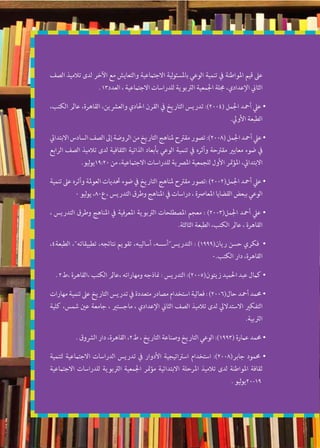 ‫الصف‬ ‫تالميذ‬ ‫لدى‬ ‫اآلخر‬ ‫مع‬ ‫والتعايش‬ ‫االجتامعية‬ ‫لية‬‫و‬‫باملسئ‬ ‫الوعي‬ ‫تنمية‬ ‫يف‬ ‫املواطنة‬ ‫قيم‬ ‫عىل‬
. 13‫العدد‬ ، ‫االجتامعية‬ ‫للدراسات‬ ‫الرتبوية‬ ‫اجلمعية‬ ‫جملة‬ ،‫اإلعدادي‬ ‫الثاين‬
،‫الكتب‬ ‫عامل‬ ،‫القاهرة‬ ،‫والعرشين‬ ‫احلادي‬ ‫القرن‬ ‫يف‬ ‫التاريخ‬ ‫تدريس‬ :)2004( ‫اجلمل‬ ‫أمحد‬ ‫عيل‬ •
.‫األويل‬ ‫الطبعة‬
‫االبتدايئ‬‫السادس‬‫الصف‬‫إىل‬‫الروضة‬‫من‬‫التاريخ‬‫ملناهج‬‫مقرتح‬‫تصور‬:)2008(‫اجلمل‬‫أمحد‬‫عيل‬•
‫الرابع‬ ‫الصف‬ ‫تالميذ‬ ‫لدى‬ ‫الثقافية‬ ‫الذاتية‬ ‫بأبعاد‬ ‫الوعي‬ ‫تنمية‬ ‫يف‬ ‫وأثره‬ ‫مقرتحة‬ ‫معايري‬ ‫ضوء‬ ‫يف‬
.‫ليو‬‫و‬‫02:91ي‬ ‫من‬ ،‫االجتامعية‬ ‫للدراسات‬ ‫املرصية‬ ‫للجمعية‬ ‫األول‬ ‫متر‬‫ؤ‬‫امل‬ ،‫االبتدايئ‬
‫تنمية‬ ‫عىل‬ ‫وأثره‬ ‫العوملة‬ ‫حتديات‬ ‫ضوء‬ ‫يف‬ ‫التاريخ‬ ‫ملناهج‬ ‫مقرتح‬ ‫:تصور‬ )2002(‫اجلمل‬ ‫أمحد‬ ‫عيل‬ •
0 ‫ليو‬‫و‬‫ي‬ ،80‫،ع‬ ‫التدريس‬ ‫وطرق‬ ‫املناهج‬ ‫يف‬ ‫دراسات‬ ، ‫املعارصة‬ ‫القضايا‬ ‫ببعض‬ ‫الوعي‬
، ‫التدريس‬ ‫وطرق‬ ‫املناهج‬ ‫يف‬ ‫املعرفية‬ ‫الرتبوية‬ ‫املصطلحات‬ ‫معجم‬ : )2003(‫اجلمل‬ ‫أمحد‬ ‫عيل‬ •
.‫الثالثة‬ ‫الطبعة‬ ،‫الكتب‬ ‫عامل‬ ، ‫القاهرة‬
،4‫الطبعة‬ ،‫تطبيقاته‬ ،‫نتائجه‬ ‫تقويم‬ ،‫أساليبه‬ ،‫التدريسأسسه‬ : )1999(‫ريان‬ ‫حسن‬ ‫فكري‬ •
0.‫الكتب‬ ‫دار‬ ،‫القاهرة‬
. 2‫،ط‬ ‫،القاهرة‬ ‫الكتب‬ ‫،عامل‬ ‫ومهاراته‬ ‫مناذجه‬ : ‫التدريس‬ :)2005(‫زيتون‬ ‫احلميد‬ ‫عبد‬ ‫كامل‬ •
‫مهارات‬ ‫تنمية‬ ‫عىل‬ ‫التاريخ‬ ‫تدريس‬ ‫يف‬ ‫متعددة‬ ‫مصادر‬ ‫استخدام‬ ‫فعالية‬ : )2006(‫حال‬ ‫أمحد‬ ‫حممد‬ •
‫كلية‬ ،‫شمس‬ ‫عني‬ ‫جامعة‬ ، ‫ماجستري‬ ، ‫اإلعدادي‬ ‫الثاين‬ ‫الصف‬ ‫تالميذ‬ ‫لدى‬ ‫االستداليل‬ ‫التفكري‬
.‫الرتبية‬
. ‫الرشوق‬ ‫دار‬ ،‫القاهرة‬ ،2‫ط‬ ، ‫التاريخ‬ ‫وصناعة‬ ‫التاريخ‬ ‫الوعي‬ :)1993( ‫عامرة‬ ‫حممد‬ •
‫لتنمية‬ ‫االجتامعية‬ ‫الدراسات‬ ‫تدريس‬ ‫يف‬ ‫األدوار‬ ‫اسرتاتيجية‬ ‫استخدام‬ :)2008(‫جابر‬ ‫حممود‬ •
‫االجتامعية‬ ‫للدراسات‬ ‫الرتبوية‬ ‫اجلمعية‬ ‫متر‬‫ؤ‬‫م‬ ‫االبتدائية‬ ‫املرحلة‬ ‫تالميذ‬ ‫لدى‬ ‫املواطنة‬ ‫ثقافة‬
. ‫ليو‬‫و‬‫91-02ي‬
 