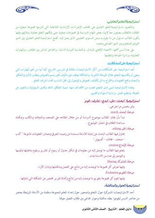 ‫الثانوى‬ ‫الثانى‬ ‫الصف‬ - ‫التاريخ‬ - ‫املعلم‬ ‫دليل‬ 22
:‫التعاونى‬‫استراتيجيةالتعلم‬
‫من‬ ‫صغرية‬ ‫جمموعة‬ ‫متارسها‬ ‫التى‬ ‫التفاعلية‬ ‫اإلرشادية‬ ‫اإلجراءات‬ ‫خمتلف‬ ‫هى‬ ‫التعاوىن‬ ‫باسرتاتيجيةالتعلم‬ ‫واملقصود‬
‫وفيها‬ ‫زمالئهم‬ ‫نة‬‫و‬‫مبعا‬ ‫التعلم‬ ‫ميكنهم‬ ‫حتى‬ ‫صغرية‬ ‫جمموعات‬ ‫ىف‬ ‫الدراسية‬ ‫املهام‬ ‫بعض‬ ‫إلهناء‬ ً‫ا‬‫مع‬ ‫يعملون‬ ‫فالطالب‬ ‫الطالب‬
‫النمو‬ ‫بني‬ ‫التعاوىن‬ ‫اسرتاتيجيةالتعلم‬ ‫جتمع‬ .‫إليه‬ ‫يصل‬ ‫الذى‬ ‫التعليمى‬ ‫املستوى‬ ‫وعن‬ ‫به‬ ‫يقوم‬ ‫ما‬ ‫عن‬ ‫مسئول‬ ‫الطالب‬ ‫يكون‬
‫وتعتمد‬ ‫اجلامعى‬ ‫النمو‬ ‫وبني‬ ‫للمتعلم‬ ‫الفردى‬
‫واملهارات‬ ، ‫الطالب‬ ‫بني‬ ‫املبارش‬ ‫والتفاعل‬ ، ‫الذاتية‬ ‫الفردية‬ ‫واملحاسبة‬ ، ‫املتبادل‬ ‫اإلجيايب‬ ‫االعتامد‬ :‫أمهها‬ ‫أسس‬ ‫عدة‬ ‫عىل‬
.‫وتنظيمها‬ ‫اجلامعة‬ ‫وإدارة‬ ،‫نية‬‫و‬‫التعا‬
:‫املشكالت‬‫حل‬‫استراتيجية‬
‫التى‬ ‫املهارات‬ ‫أهم‬ ‫من‬ ‫أهنا‬ ‫كام‬ ‫التاريخ‬ ‫تدريس‬ ‫ىف‬ ‫مالمئة‬ ‫االسرتاتيجيات‬ ‫أكرث‬ ‫من‬ ‫املشكالت‬ ‫حل‬ ‫اسرتاتيجية‬ ‫ُعد‬‫ت‬
‫والتفكري‬ ‫التأمل‬ ‫يتطلب‬ ‫بالغموض‬ ‫يتسم‬ ‫محُري‬ ‫مألوف‬ ‫غري‬ ‫موقف‬ ‫واملشكلة‬ .‫الثانوية‬ ‫املرحلة‬ ‫خالل‬ ‫املتعلم‬ ‫يكتسبها‬ ‫أن‬ ‫ينبغى‬
. ‫املعلم‬ ‫ارشاف‬ ‫حتت‬ ‫املناسب‬ ‫احلل‬ ‫إىل‬ ‫والوصول‬ ‫الغموض‬ ‫لكشف‬ ‫بدائل‬ ‫واقرتاح‬ ‫املعلومات‬ ‫ومجع‬ ‫والبحث‬
‫عن‬ ‫والتعبري‬ ،‫لية‬‫و‬‫املسؤ‬ ‫وحتمل‬ ‫الناقد‬ ‫التفكري‬ ‫تنمية‬ :‫منها‬ ‫األهداف‬ ‫من‬ ‫العديد‬ ‫املتعلم‬ ‫لدى‬ ‫تنمى‬ ‫االسرتاتيجية‬ ‫وهذه‬
.‫والتقييم‬ ‫السلوك‬ ‫وإدارة‬ ، ‫العمل‬ ‫وتنظيم‬ ،‫املعرفة‬
‫قوم‬–‫شارك‬–‫ابدع‬–‫حل‬–‫ابحث‬‫استراتيجية‬
: ‫هى‬ ‫مراحل‬ ‫بخمس‬ ‫متر‬‫و‬
search ‫البحث‬ ‫مرحلة‬
‫وميكنك‬ ‫والكتب‬ ‫واملجالت‬ ‫الصحف‬ ‫عىل‬ ‫اطالعه‬ ‫خالل‬ ‫من‬ ‫أو‬ ‫الدراسة‬ ‫موضوع‬ ‫الطالب‬ ‫خيتار‬ ‫بأن‬ ‫تبدأ‬
. ‫املوضوع‬ ‫اختيار‬ ‫يف‬ ‫الطالب‬ ‫مساعدة‬
solving ‫احلل‬ ‫مرحلة‬
‫كتب‬  ‫املتنوعة‬ ‫املعلومات‬ ‫ومصادر‬ ‫املعريف‬ ‫رصيده‬ ‫من‬ ‫مستمدة‬ ‫لألسئلة‬ ‫إجابة‬ ‫عن‬ ‫البحث‬ ‫الطالب‬ ‫فيها‬ ‫حياول‬
 ‫كمبيوتر‬ – ‫جمالت‬ – ‫صحف‬ –
creation ‫اإلبداع‬ ‫مرحلة‬
‫وتقيمها‬ ‫بتحليلها‬ ‫ويقوم‬ ‫تقارير‬ ‫أو‬ ‫رسوم‬ ‫أو‬ ‫جدول‬ ‫شكل‬ ‫يف‬ ‫معلومات‬ ‫من‬ ‫إليه‬ ‫توصل‬ ‫ما‬ ‫الطالب‬ ‫فيها‬ ‫يتعلم‬
. ‫االستنتاجات‬ ‫من‬ ‫عدد‬ ‫إىل‬ ‫والتوصل‬
Sharing ‫املشاركة‬ ‫مرحلة‬
. ‫اآلراء‬ ‫وتبادل‬ ‫ومناقشتها‬ ‫الفصل‬ ‫عىل‬ ‫نتائج‬ ‫من‬ ‫إليه‬ ‫توصلت‬ ‫ما‬ ‫جمموعة‬ ‫كل‬ ‫تعرض‬ ‫وفيها‬
Evaluation ‫التقويم‬ ‫مرحلة‬
. ‫لتها‬‫و‬‫تنا‬ ‫التي‬ ‫املشكلة‬ ‫عن‬ ‫خمترص‬ ‫تقرير‬ ‫كتابة‬‫و‬ ‫نتائج‬ ‫من‬ ‫إليه‬ ‫توصلت‬ ‫ما‬ ‫بتقويم‬ ‫جمموعة‬ ‫كل‬ ‫تقوم‬ ‫وفيها‬
:‫واملناقشة‬‫احلوار‬‫استراتيجية‬
‫بعنرص‬ ‫تبطة‬‫ر‬‫امل‬ ‫األسئلة‬ ‫من‬ ‫منظمة‬ ‫ملجموعة‬ ‫املعلم‬ ‫إعداد‬ ‫حول‬ ‫وتتمحور‬ ‫املتعلم‬ ‫حول‬ ‫كزة‬‫املتمر‬ ‫االسرتاتيجيات‬ ‫أحد‬
.‫حوهلا‬ ‫الفصل‬ ‫طالب‬ ‫بني‬ ‫مجاعى‬ ‫وحوار‬ ‫مناقشة‬ ‫بعقد‬ ‫ليقوموا‬ ‫الدرس‬ ‫عنارص‬ ‫من‬
 