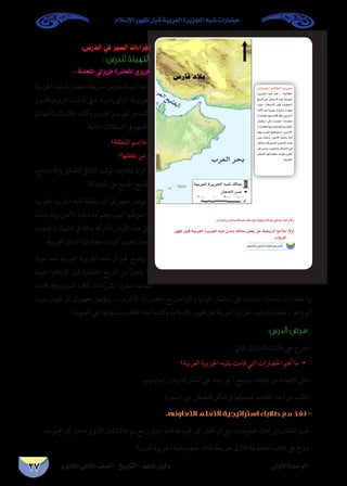 ‫الثانوى‬ ‫الثانى‬ ‫الصف‬ - ‫التاريخ‬ - ‫املعلم‬ ‫دليل‬ ‫األولى‬ ‫الوحدة‬
‫اإلسالم‬ ‫ظهور‬ ‫قبل‬ ‫العربية‬ ‫اجلزيرة‬ ‫شبه‬ ‫حضارات‬
27
:‫الدرس‬ ‫في‬ ‫السير‬ ‫إجراءات‬
: ‫للدرس‬ ‫التهيئة‬
... ‫املعلمة‬ ‫عزيزتي‬ /‫املعلم‬ ‫عزيزي‬
‫اجلزيرة‬‫شبه‬‫حضارات‬‫خريطة‬‫بعرض‬‫درسك‬‫ابدأ‬-
‫�ور‬�‫الربوجيكت‬ ‫�ة‬�‫شاش‬ ‫ع�لى‬ ‫�ة‬�‫البانورامي‬ ‫�ة‬�‫العربي‬
‫ثم‬ ‫بتأملها‬ ‫�ك‬�‫طالب‬ ‫كلف‬‫و‬ ‫للدرس‬ ‫�دي‬�‫متهي‬ ‫كمدخل‬
:‫التالية‬ ‫التساؤالت‬ ‫يف‬ ‫ناقشهم‬
‫املنطقة؟‬ ‫اسم‬ ‫ما‬ -
‫يقطنها؟‬ ‫من‬ -
،‫واالستنتاج‬ ‫للتفكري‬ ‫الكايف‬ ‫الوقت‬ ‫لطالبك‬ ‫اترك‬ -
.‫املشاركة‬ ‫عىل‬ ‫اجلميع‬ ‫وشجع‬
‫العربية‬ ‫اجلزيرة‬ ‫شبه‬ ‫منطقة‬ ‫أهنا‬ ‫إىل‬ ‫معهم‬ ‫توصل‬ -
‫نشأت‬‫وقد‬،‫األصل‬‫سامية‬‫أمة‬‫وهم‬‫العرب‬‫واستوطنها‬
،‫واجلنوب‬ ‫الشامل‬ ‫يف‬ ‫ممالك‬ ‫املباركة‬ ‫األرض‬ ‫هذه‬ ‫عىل‬
.‫العربية‬ ‫القبائل‬ ‫حضارهتا‬ ‫نت‬‫و‬‫ك‬ ‫الغرب‬ ‫ومدن‬
‫ا‬ً‫ء‬‫جز‬ ‫ُعد‬‫ت‬ ‫العربية‬ ‫اجلزيرة‬ ‫شبه‬ ‫أن‬ ‫هلم‬ ‫وضـح‬ -
‫حيث‬ ‫اإلسالم؛‬ ‫قبل‬ ‫احلضارة‬ ‫تاريخ‬ ‫من‬ ‫يتجزأ‬ ‫ال‬
‫قامت‬ ‫وقد‬ ،‫السنني‬ ‫آالف‬ ‫منذ‬ ‫ا‬ً‫ي‬‫برش‬ ‫ا‬ً‫اسقرار‬ ‫شهدت‬
‫درسنا‬ ‫عنوان‬ ‫أن‬ ‫إىل‬ ‫معهم‬ ‫وتوصل‬ ....‫األخرى‬ ‫احلضارات‬ ‫مع‬ ‫والتواصل‬ ‫املوارد‬ ‫استثامر‬ ‫عىل‬ ‫اعتمدت‬ ‫متعددة‬ ‫حضارات‬ ‫هبا‬
.‫السبورة‬ ‫عىل‬ ‫بتسجيلها‬ ‫الطالب‬ ‫أحد‬ ‫كلف‬‫و‬ »‫اإلسالم‬ ‫ظهور‬ ‫قبل‬ ‫العربية‬ ‫اجلزيرة‬ ‫شبه‬ ‫حضارات‬ « ‫هو‬ ‫اليوم‬
:‫الدرس‬ ‫عرض‬
:‫التايل‬ ‫التساؤل‬ ‫طالبك‬ ‫عىل‬ ‫اطرح‬ -
‫العربية؟‬ ‫اجلزيرة‬ ‫بشبه‬ ‫قامت‬ ‫التي‬ ‫احلضارات‬ ‫أهم‬ ‫•ما‬ 	
.‫إجاباهتم‬ ‫وعزز‬ ‫املشاركة‬ ‫عىل‬ ‫عدد‬ ‫أكرب‬ ‫وشجع‬ ،‫طالبك‬ ‫من‬ ‫اإلجابة‬ ‫تلقى‬ -
.‫السبورة‬ ‫عىل‬ ‫ختطيطى‬ ‫شكل‬ ‫يف‬ ‫تسجيلها‬ ‫الطالب‬ ‫أحد‬ ‫من‬ ‫اطلب‬ -
.‫التعاونى‬ ‫التعلم‬ ‫استراتيجية‬ ‫طالبك‬ ‫مع‬ ‫نفذ‬ -
.‫جمموعة‬ ‫كل‬ ‫داخل‬ ‫األدوار‬ ‫تبادل‬ ‫مراعاة‬ ‫مع‬ ‫ومقرر‬ ‫ا‬ً‫قائد‬ ‫جمموعة‬ ‫كل‬ ‫ختتار‬ ‫أن‬ ‫عىل‬ ،‫جمموعات‬ ‫ثالث‬ ‫إىل‬ ‫الطالب‬ ‫قسم‬ -
.‫العربية‬ ‫اجلزيرة‬ ‫شبه‬ ‫جنوب‬ ‫ممالك‬ ‫خريطة‬ ‫األوىل‬ ‫املجموعة‬ ‫طالب‬ ‫عىل‬ ‫وزع‬ -
…ƒfÉãdG ÊÉãdG ∞°ü∏d-ïjQÉàdG
:``HCGóÑædh¿óªdGh∂dÉªªdG√òg∫ƒMá«îjQÉJádƒL»aÉk©e∫É©J¿B’Gh
Qƒ¡X πÑb á«Hô©dG IôjõédG ¬Ñ°T ¿óeh ∂dÉªe ¢†©H øY á«îjQÉJ íeÓe :k’hCG
.ΩÓ°SE’G
≈```Jõ```jõ```Y/Ö```dÉ```£```dGiõ`````jõ`````Y
IôjõédG ¬Ñ°T ó©J .…áÑdÉ£dG
ïjQÉJøeCGõéàj’ kAõLá«Hô©dG
å«M; ΩÓ``°``SE’G πÑb IQÉ°†ëdG
±’BGòæeÉkjô°ûHGkQGô≤°SGäó¡°T
äGQÉ°†MÉ¡HâeÉbóbh,ø«æ°ùdG
QÉªãà°SG ≈∏Y äóªàYG ;IOó©àe
äGQÉ°†ëdG™eπ°UGƒàdGhOQGƒªdG
ºgh Üô©dG É¡æWƒà°SG ,iôNC’G
≈∏Y äCÉ°ûfh ,π°UC’G á«eÉ°S áeCG
∂dÉªe á``cQÉ``Ñ``ª``dG ¢````VQC’G √ò``g
≈a¿óeh,ÜƒæédGh∫Éª°ûdG»a
πFÉÑ≤dG É¡JGQÉ°†M âfƒc Üô¨dG
.á«Hô©dG
 