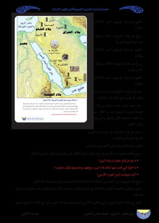 ‫اإلسالم‬ ‫ظهور‬ ‫قبل‬ ‫العربية‬ ‫اجلزيرة‬ ‫شبه‬ ‫حضارات‬
‫الثانوى‬ ‫الثانى‬ ‫الصف‬ - ‫التاريخ‬ - ‫املعلم‬ ‫دليل‬‫األولى‬ ‫الوحدة‬ 28
‫يف‬ ‫�ار‬�‫�ك‬�‫األف‬ ‫�م‬�‫أه‬ ‫وتسجيل‬ ،‫بقراءهتا‬ ‫-كلفهم‬
.‫بطاقات‬
‫مدن‬ ‫خريطة‬ ‫الثانية‬ ‫املجموعة‬ ‫طالب‬ ‫عىل‬ ‫وزع‬ -
.‫العربية‬ ‫اجلزيرة‬ ‫شبه‬ ‫غرب‬
‫يف‬ ‫�ار‬�‫�ك‬�‫األف‬ ‫�م‬�‫أه‬ ‫وتسجيل‬ ،‫بقراءهتا‬ ‫-كلفهم‬
.‫بطاقات‬
‫ممالك‬ ‫خريطة‬ ‫الثالثة‬ ‫املجموعة‬ ‫طالب‬ ‫عىل‬ ‫وزع‬ -
‫والعراق‬ ‫الشام‬
‫يف‬ ‫�ار‬�‫�ك‬�‫األف‬ ‫�م‬�‫أه‬ ‫وتسجيل‬ ،‫بقراءهتا‬ ‫-كلفهم‬
.‫بطاقات‬
‫وشجع‬ ،‫والدراسة‬ ‫للقراءة‬ ‫الكايف‬ ‫الوقت‬ ‫هلم‬ ‫اترك‬ -
.‫واملناقشة‬ ‫املشاركة‬ ‫عىل‬ ‫جمموعة‬ ‫كل‬ ‫طالب‬
‫كل‬ ‫قائد‬ ‫من‬ ‫اطلب‬ ‫املحدد‬ ‫الوقت‬ ‫انتهاء‬ ‫بعد‬ -
‫أن‬ ‫عىل‬ ‫أفكار‬ ‫من‬ ‫إليه‬ ‫توصلوا‬ ‫ما‬ ‫عرض‬ ‫جمموعة‬
‫أن‬ ‫يتوقع‬ ‫والتي‬ ‫بالعرض‬ ‫األوىل‬ ‫املجموعة‬ ‫طالب‬ ‫يبدأ‬
:‫كالتاىل‬ ‫يكون‬
‫اجلزيرة‬ ‫شبه‬ ‫جنوب‬ ‫يف‬ ‫احلضارات‬ ‫قيام‬ ‫عىل‬ ‫ساعد‬ -
.‫املقومات‬ ‫من‬ ‫جمموعة‬ ‫العربية‬
.‫ومحري‬ ‫وسبأ‬ ‫معني‬ ‫أمهها‬ ‫اليمن‬ ‫بالد‬ ‫ىف‬ ‫ممالك‬ ‫عدة‬ ‫ظهور‬ -
:‫األوىل‬ ‫املجموعة‬ ‫طالب‬ ‫إليها‬ ‫توصل‬ ‫التى‬ ‫األفكار‬ ‫حول‬ ‫تساؤالت‬ ‫بطرح‬ ‫األخرى‬ ‫املجموعات‬ ‫لطالب‬ ‫اسمح‬ -
‫اليمن؟‬ ‫بالد‬ ‫حضارات‬ ‫قيام‬ ‫عوامل‬ ‫ما‬ •
‫ضعفت؟‬ ‫كيف‬‫وعاصمتها،و‬ ،‫وموقعها‬ ،‫اليمن‬ ‫بالد‬ ‫ممالك‬ ‫فيها‬ ‫قامت‬ ‫التي‬ ‫الفرتة‬ ‫ما‬ •
‫اخلارجي؟‬ ‫للغزو‬ ‫اليمن‬ ‫تعرضت‬ ‫كيف‬ •
.‫أمكن‬ ‫كلام‬ ‫الصعوبات‬ ‫وتذليل‬ ‫املساعدة‬ ‫هلم‬ ‫ا‬ً‫م‬‫مقد‬ ‫أقرانه‬ ‫تساؤالت‬ ‫عن‬ ‫اإلجابة‬ ‫عىل‬ ‫املجموعة‬ ‫قائد‬ ‫شجع‬ -
‫جدول‬ ،‫احلضارات‬ ‫قيام‬ ‫لعوامل‬ ‫معريف‬ ‫(شكل‬ ‫متنوعة‬ ‫بأساليب‬ ‫السبورة‬ ‫عىل‬ ‫اإلجابات‬ ‫تلخيص‬ ‫املجموعة‬ ‫مقرر‬ ‫من‬ ‫اطلب‬ -
)‫للماملك‬
‫والسلم‬ ‫املجتمع‬ ‫متاسك‬ ‫عىل‬ ‫وأثره‬ ‫اليمن‬ ‫بالد‬ ‫له‬ ‫تعرضت‬ ‫الذي‬ ‫اخلارجي‬ ‫والغزو‬ ‫الديين‬ ‫التمييز‬ ‫قضية‬ ‫طالبك‬ ‫مع‬ ‫ناقش‬ -
¤hC’GIóMƒdG
…ƒfÉãdG ÊÉãdG ∞°ü∏d-ïjQÉàdG
øª«dGOÓHá«Hô©dGIôjõédG¬Ñ°TÜƒæL∂dÉªe-1
...:É¡æeπcøYá«îjQÉJIòÑof±ô©ààdá«dÉàdGá£jôîdGCGôbG
 