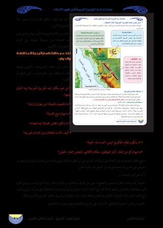 ‫الثانوى‬ ‫الثانى‬ ‫الصف‬ - ‫التاريخ‬ - ‫املعلم‬ ‫دليل‬ ‫األولى‬ ‫الوحدة‬
‫اإلسالم‬ ‫ظهور‬ ‫قبل‬ ‫العربية‬ ‫اجلزيرة‬ ‫شبه‬ ‫حضارات‬
31
‫ابدأ‬ ،‫والتسجيل‬ ،‫للقراءة‬ ‫الكايف‬ ‫الوقت‬ ‫هلم‬ ‫اترك‬ -
.‫األوىل‬ ‫باملجموعة‬
‫توصلت‬ ‫ما‬ ‫عرض‬ ‫األوىل‬ ‫املجموعة‬ ‫قائد‬ ‫من‬ ‫اطلب‬ -
‫أقرانه‬ ‫عىل‬ ‫معرفية‬ ‫خريطة‬ ‫من‬ ‫جمموعته‬ ‫إليه‬
.‫األخرى‬ ‫باملجموعات‬
‫المناقشة‬‫استراتيجية‬‫طالبك‬‫مع‬‫نفذ‬
:‫والحوار‬
‫توجيه‬ ‫األخرى‬ ‫املجموعات‬ ‫طالب‬ ‫من‬ ‫اطلب‬ -
‫أن‬ ‫يتوقع‬ ‫والتي‬ ،‫عرضه‬ ‫ماتم‬ ‫عن‬ ‫التساؤالت‬ ‫بعض‬
:‫تكون‬
‫الفرق‬ ‫وما‬ ‫العربية؟‬ ‫اجلزيرة‬ ‫شبه‬ ‫سكان‬ ‫هم‬ ‫من‬ •
‫بينهم؟‬
‫إدارهتا؟‬ ‫يتوىل‬ ‫من‬ ‫بالقبيلة؟‬ ‫املقصود‬ ‫ما‬ •
‫القبيلة؟‬ ‫شيخ‬ ‫مهام‬ ‫ما‬ •
‫مهامه؟‬ ‫وما‬ ‫القبيلة؟‬ ‫جملس‬ ‫يتكون‬ ‫مما‬ •
‫العربية؟‬ ‫القبائل‬ ‫بني‬ ‫العالقات‬ ‫كانت‬ ‫كيف‬ •
‫احلرية؟‬ ،‫الغساسنة‬ ،‫اليمن‬ ‫يف‬ ‫احلكم‬ ‫نظام‬ ‫يتكون‬ ‫مما‬ •
‫اجليش؟‬ ، ‫العام‬ ‫املجلس‬ ،‫األقاليم‬ ‫حكام‬ ،‫املوظفني‬ ‫كبار‬ ،‫امللك‬ ‫من‬ ‫كل‬ ‫مهام‬ ‫ما‬ •
،‫جييب‬‫ومن‬‫بالسؤال‬‫يتقدم‬‫من‬‫وحتديد‬‫بينهم‬‫املناقشة‬‫تنظم‬‫أن‬‫عىل‬‫أقراهنم‬‫تساؤالت‬‫عن‬‫اإلجابة‬‫عىل‬‫املجموعة‬‫طالب‬‫شجع‬-
.‫أمكن‬ ‫كلام‬ ‫الصعوبات‬ ‫وتذليل‬ ‫هلم‬ ‫املساعدة‬ ‫تقديم‬ ‫عىل‬ ‫واحرص‬
:‫أن‬ ‫املناقشة‬ ‫أثناء‬ ‫هلم‬ ‫أكد‬ -
‫الفرد‬ ‫ويلتزم‬ ‫والنسب‬ ‫الدم‬ ‫رباط‬ ‫أفرادها‬ ‫يربط‬ ‫والتقاليد‬ ‫العرف‬ ‫من‬ ‫لدستور‬ ‫وختضع‬ ،‫السياىس‬ ‫النظام‬ ‫وحدة‬ ‫ُعد‬‫ت‬ ‫القبيلة‬
‫واجب‬ ‫ومن‬ ،‫موارده‬ ‫عىل‬ ‫واملحافظة‬ ‫قوانينه‬ ‫واحرتام‬ ‫للوطن‬ ‫االنتامء‬ ‫أمهية‬ ‫عىل‬ ‫والتأكيد‬ ،‫أجلها‬ ‫من‬ ‫والعمل‬ ‫مصاحلها‬ ‫بتأييد‬
.‫ا‬ًّ‫ملكي‬ ‫شبه‬ ‫ا‬ً‫وراثي‬ ‫كان‬ ‫احلرض‬ ‫ىف‬ ‫السياىس‬ ‫النظام‬ ‫وأن‬ ، ‫أمنها‬ ‫وحيفظ‬ ،‫مصاحلها‬ ‫حيقق‬ ‫مبا‬ ‫القبيلة‬ ‫إدارة‬ ‫توىل‬ ‫القبيلة‬ ‫شيخ‬
.‫استجاباهتم‬ ‫وعزز‬ ،‫معهم‬ ‫ناقشها‬‫و‬ ‫السبورة‬ ‫عىل‬ ‫اإلجابات‬ ‫تلخيص‬ ‫املجموعة‬ ‫مقرر‬ ‫من‬ ‫اطلب‬ -
…ƒfÉãdG ÊÉãdG ∞°ü∏d-ïjQÉàdG
ΩÓ°SE’G Qƒ¡X πÑb á«Hô©dG Iôjõ÷G ¬Ñ°T äGQÉ°†M
:RÉéëdG OÓH á«Hô©dG IôjõédG ¬Ñ°T ÜôZ ¿óe -2
: ¥Gô©dGh ΩÉ°ûdG ∂dÉªe .3
..`H CGóÑædh π«°üØàdG øe A»°ûH Éª¡aô©àæd Ék©e ≈dÉ©J
:(Ω638 : Ω220) ΩÉ°ûdÉH áæ°SÉ°ù¨dG áµ∏ªe.CG

  
áeôµªdG áµe.CGájƒÑædG áæjóªdG Üôãj.Ü
:∞FÉ£dG .`L
‫اﻟﻌﺮﺑﻴﺔ‬ ‫اﻟﺠﺰﻳﺮة‬ ‫ﺷﺒﻪ‬ ‫ﻏﺮب‬ ‫ﻣﺪن‬ (٢)‫ﺧﺮﻳﻄﺔ‬
 