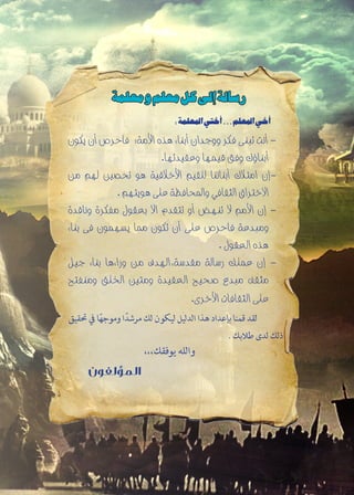 :‫املعلمة‬‫أختي‬...‫املعلم‬‫أخي‬
‫يكون‬ ‫أن‬ ‫فاحرص‬ ‫األمة؛‬ ‫هذه‬ ‫أبناء‬ ‫ووجدان‬ ‫فكر‬ ‫تبنى‬ ‫أنت‬ -
.‫وعقيدتها‬ ‫قيمها‬ ‫وفق‬ ‫أبناؤك‬
‫من‬ ‫لهم‬ ‫حتصني‬ ‫هو‬ ‫األخالقية‬ ‫للقيم‬ ‫أبنائنا‬ ‫امتالك‬ ‫-إن‬
. ‫هويتهم‬ ‫على‬ ‫واحملافظة‬ ‫الثقافي‬ ‫االختراق‬
‫وناقدة‬ ‫مفكرة‬ ‫بعقول‬ ‫اال‬ ‫تتقدم‬ ‫أو‬ ‫تنهض‬ ‫ال‬ ‫األمم‬ ‫إن‬ -
‫بناء‬ ‫فى‬ ‫يسهمون‬ ‫مما‬ ‫تكون‬ ‫أن‬ ‫على‬ ‫فاحرص‬ ‫ومبدعة‬
. ‫العقول‬ ‫هذه‬
‫جيل‬ ‫بناء‬ ‫وراءها‬ ‫من‬ ‫مقدسة،الهدف‬ ‫رسالة‬ ‫عملك‬ ‫إن‬ -
‫ومنفتح‬ ‫اخللق‬ ‫ومتني‬ ‫العقيدة‬ ‫صحيح‬ ‫مبدع‬ ‫مثقف‬
.‫األخرى‬ ‫الثقافات‬ ‫على‬
‫حتقيق‬ ‫يف‬ ‫ا‬ً‫ه‬‫وموج‬ ‫ا‬ً‫مرشد‬ ‫لك‬ ‫ليكون‬ ‫الدليل‬ ‫هذا‬ ‫بإعداد‬ ‫قمنا‬ ‫لقد‬
. ‫طالبك‬ ‫لدى‬ ‫ذلك‬
،،،‫يوفقك‬ ‫والله‬
‫المؤلفون‬
‫ومعلمة‬‫معلم‬‫كل‬‫إلى‬‫رسالة‬
 