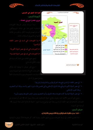 ‫الثانوى‬ ‫الثانى‬ ‫الصف‬ - ‫التاريخ‬ - ‫املعلم‬ ‫دليل‬ ‫الثانية‬ ‫الوحدة‬
‫اإلسالم‬ ‫وانتشار‬ ‫اإلسالمية‬ ‫الفتوحات‬
61
:‫الدرس‬ ‫في‬ ‫السير‬ ‫إجراءات‬
: ‫للدرس‬ ‫التهيئة‬
... ‫املعلمة‬ ‫عزيزتي‬ /‫املعلم‬ ‫عزيزي‬
‫الفتوحات‬ ‫خلريطة‬ ‫بعرض‬ ‫�ك‬�‫درس‬ ‫�دأ‬�‫اب‬ -
‫الربوجيكتور‬ ‫شاشة‬ ‫عىل‬ ‫البانورامية‬ ‫اإلسالمية‬
‫طالبك‬ ‫من‬ ‫واطلب‬ ،‫ككل‬ ‫للوحدة‬ ‫متهيدي‬ ‫كمدخل‬
:‫التالية‬ ‫التساؤالت‬ ‫يف‬ ‫ناقشهم‬ ‫ثم‬ ‫تأملها‬
‫اخللفاء‬ ‫صر‬�‫ع‬ ‫يف‬ ‫�ت‬�‫مت‬ ‫التي‬ ‫الفتوحات‬ ‫�ا‬�‫م‬ •
‫الراشدين؟‬
‫األموية؟‬ ‫لة‬‫و‬‫الد‬ ‫عرص‬ ‫يف‬ ‫متت‬ ‫التي‬ ‫الفتوحات‬ ‫ما‬ •
‫العباسية؟‬ ‫لة‬‫و‬‫الد‬ ‫عرص‬ ‫يف‬ ‫متت‬ ‫التي‬ ‫الفتوحات‬ ‫ما‬ •
‫هلم‬ ‫واترك‬ ‫املشاركة‬ ‫عىل‬ ‫الطالب‬ ‫مجيع‬ ‫شجع‬ -
.‫لالستنتاج‬ ‫الكايف‬ ‫الوقت‬
‫بشكل‬ ‫إليه‬ ‫توصلوا‬ ‫ما‬ ‫بعرض‬ ‫هلم‬ ‫اسمح‬ -
‫وعزز‬،‫السبورة‬‫عىل‬‫االستنتاجات‬‫مجيع‬‫ودون‬،‫منظم‬
‫اخلطأ‬‫االستنتاجات‬‫وصوب‬‫الصحيحة‬‫االستنتاجات‬
: ‫تم‬ ‫أنه‬ ‫إىل‬ ‫معهم‬ ‫وتوصل‬
.‫إفريقيا‬ ‫وشامل‬ ‫والشام‬ ‫وفارس‬ ‫العراق‬ ‫بالد‬ ‫فتح‬ ‫الراشدين‬ ‫اخللفاء‬ ‫عرص‬ ‫يف‬ •	
،‫الصغرى‬ ‫آسيا‬ ‫وبالد‬ ،‫والسند‬ ‫النهر‬ ‫وراء‬ ‫ما‬ ‫بالد‬ ‫تتضمن‬ ‫والتي‬ ‫اإلسالمي‬ ‫املرشق‬ ‫بالد‬ ‫فتح‬ ‫تم‬ ‫األموية‬ ‫لة‬‫و‬‫الد‬ ‫عرص‬ ‫يف‬ •	
.‫اإلسالمي‬ ‫الغرب‬ ‫وبالد‬
•	.‫أوربا‬ ‫وجنوب‬ ‫املتوسط‬ ‫البحر‬ ‫وجزر‬ ،‫الصغرى‬ ‫وآسيا‬ ،‫املرشق‬ ‫بالد‬ ‫فتوحات‬ ‫كانت‬ ‫العباسية‬ ‫لة‬‫و‬‫الد‬ ‫عرص‬ ‫يف‬ 
‫عن‬ ‫نتحدث‬ ‫أن‬ ‫قبل‬ ‫؛‬ ‫الله‬ ‫رسول‬ ‫وفاة‬ ‫عقب‬ ‫اإلسالمية‬ ‫لة‬‫و‬‫الد‬ ‫مالمح‬ ‫بتعرف‬ ‫البدء‬ ‫األمهية‬ ‫ومن‬ ‫أنه‬ ‫هلم‬ ‫وضح‬ -
. ‫الرسول‬ ‫وفاة‬ ‫عقب‬ ‫اإلسالمية‬ ‫لة‬‫و‬‫الد‬  ‫اليوم‬ ‫درسنا‬ ‫موضوع‬ ‫هو‬ ‫وهذا‬ ،‫الراشدين‬ ‫اخللفاء‬ ‫عهد‬ ‫ىف‬ ‫اإلسالمية‬ ‫الفتوحات‬
.‫السبورة‬ ‫عىل‬ ‫نه‬‫و‬‫د‬ ‫ثم‬
:‫الدرس‬ ‫عرض‬
.‫التباديل‬ ‫التدريس‬ ‫استراتيجية‬ ‫طالبك‬ ‫مع‬ ‫نفذ‬ -
‫توصلوا‬ ‫ما‬ ‫يعرض‬ ‫ا‬ً‫قائد‬ ‫جمموعة‬ ‫كل‬ ‫ختتار‬ ‫بحيث‬ ‫األدوار‬ ‫عليهم‬ ‫ووزع‬ ‫جمموعات‬ ‫أربعة‬ ‫إىل‬ ‫الطالب‬ ‫بتقسيم‬ ‫ابدأ‬ -
À »ÑædGIÉahÖ≤Yá«eÓ°SE’GádhódG
…ƒfÉãdG ÊÉãdG ∞°ü∏d-ïjQÉàdG
ádƒL≈aÉk©e∫É©J¿C’Gh
É¡dÓN±ô©àfá«îjQÉJ
.á«eÓ°SE’GäÉMƒàØdG
»JõjõY/ÖdÉ£dG…õjõY
:áÑdÉ£dG
À
À
 