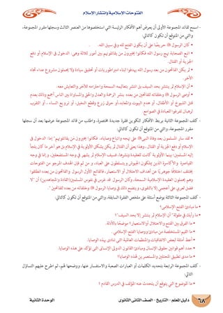 ‫اإلسالم‬ ‫وانتشار‬ ‫اإلسالمية‬ ‫الفتوحات‬
‫الثانوى‬ ‫الثانى‬ ‫الصف‬ - ‫التاريخ‬ - ‫املعلم‬ ‫دليل‬‫الثانية‬ ‫الوحدة‬ 68
،‫املجموعة‬‫مقرر‬‫وسجلها‬‫الثالث‬‫العنرص‬‫من‬‫استخلصوها‬‫التي‬‫ئيسة‬‫ر‬‫ال‬‫األفكار‬‫أهم‬‫يعرض‬‫أن‬‫األوىل‬‫املجموعة‬‫لقائد‬‫اسمح‬-
:‫كالتايل‬ ‫تكون‬ ‫أن‬ ‫املتوقع‬ ‫من‬ ‫والتي‬
. .‫الله‬ ‫سبيل‬ ‫ويف‬ ‫لله‬ ‫الفتح‬ ‫يكون‬ ‫أن‬ ‫عىل‬ ‫ا‬ ً‫حريص‬  ‫الرسول‬ ‫كان‬ •
‫دفع‬ ‫أو‬ ‫اإلسالم‬ ‫ىف‬ ‫الدخول‬ :‫وهى‬ ‫ثالثة‬ ‫أمور‬ ‫بني‬ ‫يقاتلوهنم‬ ‫من‬ ‫خيريون‬ ‫فكانوا‬ ‫الله‬ ‫رسول‬ ‫هنج‬ ‫الصحابة‬ ‫اتبع‬ •
.‫القتال‬ ‫أو‬ ‫اجلزية‬
‫جتاه‬ ‫عداء‬ ‫مرشوع‬ ‫حيملون‬ ‫وال‬ ‫سيادة‬ ‫حتقيق‬ ‫أو‬ ‫امرباطوريات‬ ‫لبناء‬ ‫هيدفوا‬ ‫الله‬ ‫رسول‬ ‫بعد‬ ‫من‬ ‫الفاحتون‬ ‫يكن‬ ‫مل‬ •
.‫األخر‬
.‫معه‬ ‫والتعايش‬ ‫لألخر‬ ‫واحرتامه‬ ‫السمحة‬ ‫بتعاليمه‬ ‫انترش‬ ‫بل‬ ‫السيف‬ ‫بحد‬ ‫ينترش‬ ‫مل‬ ‫اإلسالم‬ ‫أن‬ •
‫بعدم‬ ‫وذلك‬ ‫أمجع‬ ‫الناس‬ ‫بني‬ ‫واملساواة‬ ‫واحلق‬ ‫والعدل‬ ‫الرمحة‬ ‫بنرش‬ ‫بعده‬ ‫من‬ ‫للفاحتني‬ ‫وخلفائه‬  ‫الرسول‬ ‫أوىص‬ •
‫التقرب‬ ‫أو‬ ، ‫النساء‬ ‫ترويع‬ ‫أو‬ ،‫النخيل‬ ‫وقطع‬ ‫زرع‬ ‫حرق‬ ‫واملعابد،أو‬ ‫البيوت‬ ‫هدم‬ ‫أو‬ ،‫األطفال‬ ‫أو‬ ‫الشيوخ‬ ‫قتل‬
.‫الصوامع‬ ‫يف‬ ‫للعبادة‬ ‫تفرغوا‬ ‫لرهبان‬
‫سجلها‬ ‫أن‬ ‫بعد‬ ‫عرضها‬ ‫املجموعة‬ ‫قائد‬ ‫من‬ ‫واطلب‬ ،‫خمترصة‬ ‫جديدة‬ ‫فقرة‬ ‫لتكوين‬ ‫األفكار‬ ‫بربط‬ ‫الثانية‬ ‫املجموعة‬ ‫كلف‬ -
:‫كالتايل‬ ‫تكون‬ ‫أن‬ ‫املتوقع‬ ‫من‬ ‫والتي‬ ،‫املجموعة‬ ‫مقرر‬
‫ىف‬ ‫الدخول‬ :‫إما‬ ‫يقاتلوهنم‬ ‫ن‬َ‫م‬ ‫خيريون‬ ‫فكانوا‬ ،‫وصاياه‬ ‫واتباع‬ ‫هنجه‬ ‫عىل‬ ‫النبى‬ ‫وفاة‬ ‫بعد‬ ‫املسلمون‬ ‫سار‬ ‫لقد‬ •
‫يلجأ‬‫كان‬‫ما‬‫آخر‬‫هو‬‫بل‬‫اإلسالم‬‫يف‬‫لوية‬‫و‬‫األ‬‫يشكل‬‫يكن‬‫مل‬‫القتال‬‫أن‬‫يعىن‬‫وهذا‬،‫القتال‬‫أو‬‫اجلزية‬‫دفع‬‫أو‬‫اإلسالم‬
‫وجه‬ ‫يف‬ ‫وإمنا‬ ،‫املستضعفني‬ ‫وجه‬ ‫يف‬ ‫يشهر‬ ‫مل‬ ‫اإلسالم‬ ‫فسيف‬ ،‫نرشها‬‫و‬ ‫للعقيدة‬ ‫كانت‬ ‫لوية‬‫و‬‫األ‬ ‫بينام‬ ‫املسلمني؛‬ ‫إليه‬
‫الفتوحات‬ ‫من‬ ‫املرجو‬ ‫اهلدف‬ ‫فإن‬ ‫ثم‬ ‫من‬ ‫و‬ ،‫العباد‬ ‫عىل‬ ‫ويتسلطون‬ ‫اجليوش‬ ‫ميلكون‬ ‫الذين‬ ‫واألكارسة‬ ‫القيارصة‬
‫انطلقوا‬ ‫بعده‬ ‫من‬ ‫والفاحتون‬ ‫الرسول‬ ‫األول‬ ‫فالفاتح‬ ،‫االستعامر‬ ‫أو‬ ‫االحتالل‬ ‫أهداف‬ ‫عن‬ ‫ا‬ً‫ي‬‫جوهر‬ ‫ا‬ً‫ف‬‫اختال‬ ‫خيتلف‬
‫ال‬ ‫أن‬ )‫واملجاهدين‬ ‫املسلمني(القادة‬ ‫نفوس‬ ‫يف‬ ‫غرس‬ ‫قد‬ ‫الرسول‬ ‫كان‬‫و‬ ،‫السمحة‬ ‫اإلسالمية‬ ‫العقيدة‬ ‫حيملون‬ ‫وهم‬
. ‫للفاحتني‬ ‫بعده‬ ‫من‬ ‫وخلفائه‬  ‫الرسول‬ ‫وصايا‬ ‫يف‬ ‫ذلك‬ ‫ويتضح‬ ،‫بالتقوى‬ ‫إال‬ ‫أعجمي‬ ‫عىل‬ ‫لعريب‬ ‫فضل‬
:‫كالتايل‬ ‫تكون‬ ‫أن‬ ‫املتوقع‬ ‫من‬ ‫والتي‬ ،‫السابقة‬ ‫الفقرة‬ ‫ملخص‬ ‫عىل‬ ‫أسئلة‬ ‫بوضع‬ ‫الثالثة‬ ‫املجموعة‬ ‫كلف‬ -
‫اإلسالمى؟‬ ‫الفتح‬ ‫مبادئ‬ ‫ما‬ •
‫السيف؟‬ ‫بحد‬ ‫إال‬ ‫ينترش‬ ‫مل‬ ‫اإلسالم‬ ‫أن‬ ‫لة‬‫و‬‫مق‬ ‫يف‬ ‫رأيك‬ ‫ما‬ •
.‫باألدلة‬ ‫ا‬ ً‫موضح‬ ‫أواالستعامر؟‬ ‫واالحتالل‬ ‫الفتح‬ ‫بني‬ ‫الفرق‬ ‫ما‬ •
. ‫اإلسالمي‬ ‫الفتح‬ ‫ووصايا‬ ‫مبادئ‬ ‫من‬ ‫املستخلصة‬ ‫القيم‬ ‫ما‬ •
.‫الوصايا‬ ‫هبذه‬ ‫تنادى‬ ‫التى‬ ‫العاملية‬ ‫واملنظامت‬ ‫االتفاقيات‬ ‫لبعض‬ ‫أمثلة‬ ‫أعط‬ •
.‫الوصايا‬ ‫هذه‬ ‫عىل‬ ‫تؤكد‬ ‫التى‬ ‫اإلنساىن‬ ‫الدوىل‬ ‫القانون‬ ‫ومبادئ‬ ‫اإلنسان‬ ‫حقوق‬ ‫قوانني‬ ‫أهم‬ ‫حدد‬ •
‫الوصايا؟‬ ‫هلذه‬ ‫واملستعمرين‬ ‫املحتلني‬ ‫تطبيق‬ ‫مدى‬ ‫ما‬ •
‫التساؤل‬ ‫عليهم‬ ‫اطرح‬ ‫ثم‬ ،‫هلم‬ ‫ووضحها‬ ،‫عنها‬ ‫واالستفسار‬ ‫الصعبة‬ ‫العبارات‬ ‫أو‬ ‫الكلامت‬ ‫بتحديد‬ ‫الرابعة‬ ‫املجموعة‬ ‫كلف‬ -
:‫التايل‬
‫؟‬ ‫القادم‬ ‫الدرس‬ ‫يف‬ ‫لف‬‫ؤ‬‫امل‬ ‫عنه‬ ‫يتحدث‬ ‫أن‬ ‫يتوقع‬ ‫التي‬ ‫املوضوع‬ ‫ما‬ •
 