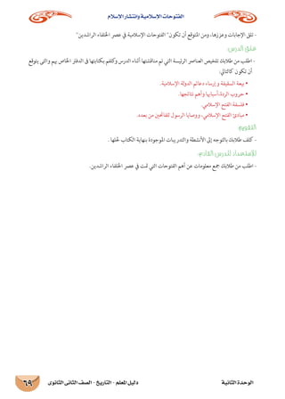 ‫اإلسالم‬ ‫وانتشار‬ ‫اإلسالمية‬ ‫الفتوحات‬
‫الثانوى‬ ‫الثانى‬ ‫الصف‬ - ‫التاريخ‬ - ‫املعلم‬ ‫دليل‬ ‫الثانية‬ ‫الوحدة‬69
‫الراشدين‬ ‫اخللفاء‬ ‫عرص‬ ‫يف‬ ‫اإلسالمية‬ ‫الفتوحات‬ ‫تكون‬ ‫أن‬ ‫املتوقع‬ ‫ومن‬ ،‫وعززها‬ ‫اإلجابات‬ ‫تلق‬ -
:‫الدرس‬ ‫غلق‬
‫يتوقع‬ ‫والتى‬ ‫هبم‬ ‫اخلاص‬ ‫الدفرت‬ ‫ىف‬ ‫بكتابتها‬ ‫كلفم‬‫و‬ ‫الدرس‬ ‫أثناء‬ ‫مناقشتها‬ ‫تم‬ ‫التي‬ ‫ئيسة‬‫ر‬‫ال‬ ‫العنارص‬ ‫تلخيص‬ ‫طالبك‬ ‫من‬ ‫اطلب‬ -
:‫كالتايل‬ ‫تكون‬ ‫أن‬
.‫اإلسالمية‬ ‫لة‬‫و‬‫الد‬ ‫دعائم‬ ‫وإرساء‬ ‫السقيفة‬ ‫بيعة‬ •
.‫نتائجها‬ ‫وأهم‬ ‫الردة،أسباهبا‬ ‫حروب‬ •
.‫اإلسالمي‬ ‫الفتح‬ ‫فلسفة‬ •
.‫بعده‬ ‫من‬ ‫للفاحتني‬ ‫الرسول‬ ‫ووصايا‬ ،‫اإلسالمي‬ ‫الفتح‬ ‫مبادئ‬ •
:‫التقومي‬
. ‫حللها‬ ‫الكتاب‬ ‫بنهاية‬ ‫املوجودة‬ ‫والتدريبات‬ ‫األنشطة‬ ‫إىل‬ ‫بالتوجه‬ ‫طالبك‬ ‫كلف‬ -
:‫القادم‬ ‫للدرس‬ ‫لإلستعداد‬
.‫الراشدين‬ ‫اخللفاء‬ ‫عرص‬ ‫يف‬ ‫متت‬ ‫التي‬ ‫الفتوحات‬ ‫أهم‬ ‫عن‬ ‫معلومات‬ ‫مجع‬ ‫طالبك‬ ‫من‬ ‫اطلب‬ -
 