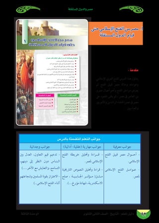 ‫املستقلة‬ ‫والدول‬ ‫مصر‬
‫الثانوى‬ ‫الثانى‬ ‫الصف‬ - ‫التاريخ‬ - ‫املعلم‬ ‫دليل‬‫الثالثة‬ ‫الوحدة‬ 92
áãdÉãdGIóMƒdG
83 …ƒfÉãdG ÊÉãdG ∞°ü∏d-ïjQÉàdG
:¿CG≈∏YGkQOÉbÖdÉ£dG¿ƒµj¿CG¢SQódGGògájÉ¡f»`a™bƒàj
=
=
=
=
=
=
=
=
=
=
=
=
=
=
=
=
áæª°†àªdGÉjÉ°†≤dGhº«≤dG
=
=
=
áæª°†àªdGäGQÉ¡ªdG
1
: ‫اﻟﺪرس‬ ‫أﻫﺪاف‬
‫حتى‬‫اإلسالمي‬‫الفتح‬‫من‬‫مصر‬.1
‫املستقلة‬‫الدول‬ ‫قيام‬
‫بالدرس‬ ‫املتضمنة‬ ‫التعلم‬ ‫جوانب‬
‫معرفية‬ ‫جوانب‬)‫أدائية‬ -‫(عقلية‬ ‫مهارية‬ ‫جوانب‬‫وجدانية‬ ‫جوانب‬
‫الفتح‬ ‫قبيل‬ ‫مرص‬ ‫أح��وال‬ -
.‫اإلسالمى‬
‫اإلسالمى‬ ‫الفتح‬ ‫�ل‬�‫�وام‬�‫ع‬ -
.‫ملرص‬
‫الفتح‬ ‫خريطة‬ ‫وحتليل‬ ‫ق��راءة‬ -
.‫ملرص‬ ‫اإلسالمى‬
‫التارخيية‬ ‫النصوص‬ ‫وحتليل‬ ‫قراءة‬ -
‫صلح‬ ، ‫�ة‬�‫�ي‬�‫�اب‬�‫اجل‬ ‫مت��ر‬‫ؤ‬��‫م‬ (‫م��ث��ل‬
.)...‫مؤرخ‬ ‫شهادة‬ ،‫االسكندرية‬
‫بني‬ ‫العدل‬ ،‫التعاون‬ ‫قيم‬ ‫تدعيم‬ -
،‫دينهم‬ ‫إىل‬ ‫النظر‬ ‫دون‬ ‫�اس‬�‫�ن‬�‫ال‬
)....‫األخر‬ ‫مع‬ ‫والتعايش‬ ،‫التسامح‬
‫وشجاعتهم‬ ‫املسلمني‬ ‫بقوة‬ ‫االعتزاز‬ -
)..‫اإلسالمى‬ ‫الفتح‬ ‫أثناء‬
: ‫مقدمة‬
‫اإلسالمي‬‫العريب‬‫الفتح‬‫الدرس‬‫هذا‬‫يتناول‬
‫ثم‬ ‫الفتح‬ ‫قبيل‬ ‫مرص‬ ‫وحالة‬ ‫وعوامله‬
‫عمرو‬ ‫أعامل‬ ‫وأهم‬ ‫الفتح‬ ‫مراحل‬ ‫يعرض‬
‫عىل‬ ‫الضوء‬ ‫يلقى‬ ‫ثم‬ ، ‫مرص‬ ‫ىف‬ ‫العاص‬ ‫بن‬
‫واألمويني‬‫الراشدين‬‫عرصاخللفاء‬‫ىف‬‫مرص‬
. ‫والعباسيني‬
 