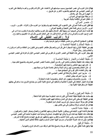قل شأن العرب في عصر العباسليين بسبب سلياسلتهم في العتماد على التراك والفرس وأهم ما يلحظ على العرب ◙ 
في العصر العباسلي هو اتصالهم بالشعوب الخرى عن طريق :- 
-1 الهجرة إلى بلد غير بلدهم . 
-2 مرابطة جيوشهم في الموانئ . 
-3 انتقال الموالى للقامة بالبلد العربية . 
-2 عنصر الموالى 
أطلق العرب كلمة الموالى على الشعوب التي خضعت لهم ولم يكونوا من العرب مثل ( الترك - الفرس - الروم  - ◙ 
البربر- الرمن ) وهى كلمة تعنى التبعية ورفضها الموالى . 
عندما أسللم الموالى أصلبحوا من وجهة نظر السللم  مثلهم مثل العرب وطالبوا بالمساواة بالعرب مما أدى إلى ◙ 
الصراع بين العرب والموالى وأدى ذلك إلى اندلع الثورات على الحكم العربي مثل ثورات العلويين والخوارج . 
أولً  : الترتيب الطبقي في السللم  
تكون المجتمع السللمي من خمس طبقات مرتبين هرميا وهم :- ◙ 
-1 طبقة الحكام ( الطبقة الخاصة ) 
وهى الطبقة الولى ولها السيطرة على كل شئ وتنعم بكل مظاهر النعيم وهى تتكون من الخلفاء والمراء والوزراء ◙ 
والحكام  وكبار رجال الدولة . 
سليطر العرب على هذه الطبقة في العصر الموي ثم الفرس في العصر العباسلي الول ثم الترك في العصر العباسلي ◙ 
الثاني . 
-2 طبقة العلماء والتجار ( طبقة الخاصة ) 
ارتبطت هذه الطبقة بالحكام  وعاشوا في رغد من العيش خاصلة العصر العباسلي المعروف بتشجيع العلم حيث . ◙ 
-1 كان لهم زيهم الخاص وامتيازاتهم المخصصة . 
-2 كان الحكام  يخصصون لهم رواتب ثابتة وأماكن خاصلة مقربة من مجالسهم . 
وكان للعلماء تأثير قوى في المجتمع حيث :- ◙ 
-1 حاربوا أمور التحلل والزندقة في العصر العباسلي الول . 
-2 حاربوا انحراف بعض الحكام  . 
-3 يأمرون بالمعروف وينهون عن المنكر وخصوصلاً  علماء المعتزلة . 
شارك التجار الخلفاء في التجارة العالمية واشتغلوا في السلع غالية الثمن من بضائع الشرق مما سلاهم في جعلهم ◙ 
الطبقة الرسلتقراطية الغنية جداً  . 
-3 طبقة الحرفيين والصناع 
سلاندت هذه الطبقة طبقة العامة في الثورات ضد الحكومة حيث كانوا فئة نشطة . ◙ 
هي الطبقة الوسلطى التي تسكن في المدن وتمثلت فيهم القيم والعادات . ◙ 
كان لكل حرفة عريف مسئول عن تدريب العمال أمام  الحكومة . ◙ 
كان كل أصلحاب حرفة يسكنون في حي خاص بهم . ◙ 
4 - طبقة عامة الشعب 
تحتل قاعدة الهرم  الجتماعي ويمثلون غالبية السكان ومنهم الفلحون والعمال وصلغار التجار والحرفيون . ◙ 
شكلت هذه الطبقة جماعات ثورية وكان لها تنظيمات عسكرية ومدنية ضد الحكومة خاصلة في العصر العباسلي ◙ 
ولذلك حاول الحكام  كسب رضى عامة الشعب والتقرب منهم وتملقهم عن طريق الهدايا والمنح اتقاءاً  لشرهم . 
قاموا بثورات ضد الدولة العباسلية و مارسلوا فيها أعمال السلب والنهب خلفاً  لتعاليم الدين الحنيف . ◙ 
5 - طبقة الرقيق 
الرقيق كلمة تطلق على كل من فقد حريته واصلبح ملكاً  لغيرة ولقد حرم  السللم  الرق والعبودية . ◙ 
10 
 