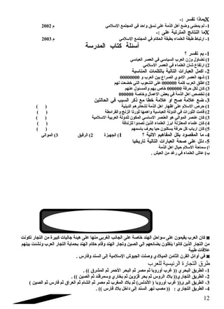 بماذا تفسر :- C 
-1 لم يمضى وضع أهل الذمة على نسق واحد في المجتمع السللمي م  2002 
ما النتائج المترتبة على :- C 
-1 ارتباط طبقة العلماء بطبقة الحكام  في المجتمع السللمي م  2003 
أسلئلة كتاب المدرسلة 
-1 بم تفسر ؟ 
1) تضاؤل وزن العرب السياسلي في العصر العباسلي 
2) ارتفاع شان العلماء في العصر السللمي 
-2 اكمل العبارات التالية بالكلمات المناسلبة 
1) شهد العصر الموي الصراع بين العرب و 00000000 
2) اطلق العرب كلمة 000000 على الشعوب التي خضعت لهم 
3) كان لكل حرفة 000000 خاص بهم والمسئول عنهم 
4) تخصص اهل الذمة في بعض العمال وخاصلة 000000 
-3 ضع علمة صلح او علمة خطا مع ذكر السبب في الحالتين 
1) حرص السللم  على اظهار اهل الذمة لشعائرهم الدينية ( ) 
2) قامت الثورات في الدولة العباسلية واهمها ثورتا الزنج والقرامطة ( ) 
3) كان عنصر الموالي هو العنصر السلاسلي المكون للدولة العربية السللمية ( ) 
4) كان علماء المعتزلة ابرز العلماء الذين تصدوا للزندقة ( ) 
5) كان ارباب كل حرفة يسكنون حيا يعرف باسلمهم ( ) 
-4 ما المقصود بكل المفاهيم التية ؟ 1) الجهبزة 2) الرقيق 3) الموالي 
-5 دلل على صلحة العبارات التالية تاريخيا 
ا) سلماحة السللم  حيال اهل الذمة 
ب) عاش العلماء في رغد من العيش . 
كان العرب يقيمون على سلواحل الهند خاصلة على الجانب الغربي منها على هيئة جاليات كبيرة من التجار تكونت ◙ 
من التجار الذين كانوا ينقلون بضائعهم الي الصين وتجار الهند وقام  حكام  الهند بحماية التجار العرب ونشئت بينهم 
علقات طيبة 
في أوائل القرن الثامن الميلدي وصللت الجيوش السللمية إلى السند وفارس . ◙ 
طرق التجارة الرئيسية للعرب 
-1 الطريق البحري (( غرب أوروبا ثم مصر ثم البحر الحمر ثم المشرق )) . 
-2 الطريق التجاري(( بلد الروس ثم بحر قزوين ثم بخاري وسلمرقند ثم الصين )) . 
-3 الطريق البرى(( غرب أوروبا ( الندلس) ثم بلد المغرب ثم مصر ثم الشام  ثم العراق ثم فارس ثم الصين ) 
-4 الطريق التجاري : (( مصب نهر السند إلى داخل بلد فارس )) . 
12 
 