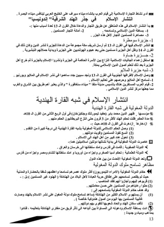 أدى نشاط التجارة السللمية إلى قيام  العرب بإنشاء ميناء سليراف على الخليج العربي لينافس ميناء البصرة . ◙◙ 
انتشار السللم  في جذر الهند الشرقية إندونيسيا 
بدأ انتشار السللم  في هذه المناطق عن طريق التجار والدعاة خلل القرن الض 13 لعدة أسلباب منها :- ◙ 
-1 بساطة الدين السللمي وتسامحه . 2- أمانة التجار المسلمين . 
-3 مصاهرة المسلمين التجار لهل هذه الجزر . 
-1 جتزيرة سلومطرة 
انتشر السللم  فيها في القرن الض 13 ثم أرسلل شريف مكة مجموعة من الدعاة للجزيرة لنشر الدين وكان ذلك في ◙ 
القرن الض 14 وظل أهل الجزيرة مسلمين حتى بعد هجوم  الهولنديين على الجزيرة وبداية حملتهم التبشيرية . 
-2 جتــــزيرة جتــاوة 
اسلتغل زعماء الجاليات السللمية النزاع بين السلرة الحاكمة في الجزيرة ونشروا السللم  بالجزيرة ثم خرج أهل ◙ 
الجزيرة بعد ذلك لتعلم أصلول الدين السللمي بمكة. 
-3 شبه جتزيرة المليو 
وصلل السللم  لطرافها الجنوبية في القرن الض 13 ونجد سلببين جدد سلاهموا في نشر السللم  في المليو وبورنيو . ◙ 
-1 تسامح أهل المليو وحرصلهم على تعاليم السللم  . 
-2 قيام  العرب المستقرين هناك بتأسليس مدينة ملقا  ميناء سلنغافورة  والذي يعتبر أهم طريق بين الشرق والغرب 
مما جعلها مركز لنشر الدين السللمي . 
انتشار السللم في شبه القارة الهندية 
الدولة المغولية فى شبه القارة الهندية 
ظهير الدين محمد بابر (حفيد تيمورلنك وجنكيزخان) فى أول الربع الثانى من القرن الض 10 هض  مؤسلسها % 
ظلت تحكم الهند لكثر من 3 قرون حتى انتزع البريطانيون الحكم منهم .  مدة الحكم % 
ازدهرت فى القرن الض 10 هض حيث :-  ازدهارها % 
1) وصلل الحكم السللمى للدولة المغولية بشبه القارة الهندية إلى درجة كبيرة من التقدم  . ) 
2) اتسع نفوذ المسلمين وقويت دولتهم . ) 
3) تحول عدد كبير من أهل الهند الى السللم  . ) 
عاصلرت الدولة المغولية فى بداية نشأتها دولتين اسللميتين هما:-  
الدولة الصفوية : قامت فى فارس وامتد سللطانها الى خرسلان والعراق .  
الدولة العثمانية : تحكم أسليا الصغرى واجزاء من أوروبا و امتد سللطانها للشام  ومصر واجزاء من فارس  
وتعد الدولة المغولية الحدث من بين هذه الدول  
مظاهر تسامح ملوك الدولة المغولية 
حكام  الدولة المغولية (المراء التيموريون) أكثر ملوك عصرهم تسامحا واعظمهم شغفا بالحضارة والمدنية  
حيث لم يقتصر تسامحهم على إطلق حرية العبادة لهل البلد من الهنادكة ( الهنود غير المسلمين ) بل : - 
1) قربوهم إليهم وأجازوا لهم تقلد المناصلب . ) 
2) حثوا رعاياهم من المسلمين على حسن معاملتهم . ) 
وقد هدف حكام  الدولة المغولية بتسامحهم إلى : 
1) أن يستهوى السللم  الكثير من الهنادكة (سلاعد تسامح ملوك دولة المغول على نشر السللم  بالهند وصلارت ) 
غالبية المسلمين بها اليوم  من أصلول هندوكية خالصة ) . 
2) تألف سلكان الهند واتحاد شعوبها لتقوى بهم دولتهم . ) 
ادت بساطة السللم  ودعوته الى المساواة بين أتباعه الى تأثر فريق من مفكرى الهنادكة بتعاليمه ، فنادوا  
بمذاهب ومبادئ جديدة : 
13 
 