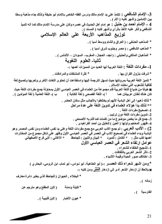 -3 المام الشافعي : تتلمذ على يد المام مالك ودرس الفقه الخاص بالمام أبو حنيفة ولذلك جتاء مذهبة وسطا 
بين المامين وأشهر كتبه ( الم ) . 
4 - المام أحمد بن حنبل : هو إمام أهل الحديث في عصره وكان على مدرسة المام مالك كما أنه تلميذ 
الشافعي وأنكر عليه الخذ بالرأي وأشهر كتبه ( المسند ) . 
توزيع المذاهب الربعة على العالم السلمي 
* المـذهب الحنـفي : ( العراق والشام ووسط آسيا ) . 
* المذهب الشافعي : ( مصر وجتنوب شرق آسيا ) . 
* المذهبان المالكي والحنبلي : ( نجد- الحجاز- المغرب– السودان – الندلس ) . 
ثانيا- العلوم اللغوية 
-1 مفردات اللغة : اللغة العربية لها العديد من المميزات أهمها :- 
* شرفت بنزول القرآن بها . * كثرة المشتقات والمرادفات . 
* تتميز اللغة العربية بمرونتها حيث تسهل الترجتمة إليها واستطاعت أن تحتوى اللغات الخرى وتعربها وتصبح لغة 
ثقافية للشعوب التى دخلت السلم . 
خوفا من ضياع اللغة العربية قام مجموعة من العلماء في العصر العباسي الول بمحاولة جتمع مفردات اللغة حيث ◙ 
كان هناك لغتان عربيتان هما أ )- اللغة الفصحى ( لغة الكتابة ) ب )- اللغة العامية ( لغة المولدين ) . 
* لذلك ذهبوا إلى أهل البادية لنهم لم يختلطوا بالجتانب مثل سكان الحضر . 
** لذلك بدأ هؤلء العلماء في تدوين اللغة على عدة مراحل 
-1 تصحيح مفردات اللغة . 
-2 تدوين مفردات اللغة دون ترتيب . 
-3 جتمع كل ما يخص موضوع ما من كلمات كما قام به الصمعي . 
-4 ظهور المعاجتم وأولها ( العين ) للخليل بن أحمد الفراهيدى . 
2) - الدب العربي : تم جتمع الدب العربي مع جتمع مفردات اللغة وعلى يد نفس العلماء ومن نفس المصدر وهو 
البادية وبدء العلماء في تصحيح الدب في العصر في العصر العباسي الول وظهر على شكل مجموع من المختارات 
أهمها كتب مثل : * الكامل : للمبرد * البيان والتبين : للجاحظ * الغااني : لبى فرج الصفهاني 
عوامل ارتقاء الشعر في العصر العباسي الول 
-1 تشجيع الخلفاء للشعراء . 
-2 تأثر الشعر العربي بالثقافات . 
-3 اختلف  صور الحياة وقيمة الشياء . 
* ومن اشهر شعراء ذلك العصــر :-( أبو العتاهية- أبو نـواس- أبو تمام- ابن الرومي- البحتري ) 
يلحظ أن ازدهار الشعر أدى إلي ازدهار النثر ومن كتبه :- ◙ 
* البخلء , الحيوان ( للجاحظ الذي يعتبر دائرة معارف  
زمانه ) . 
* كليلة ودمنة ( لبن المقفع وهو مترجتم عن 
الفارسية ) . 
* عيون الخبار ( لبن قتيبية ) . 
21 
 