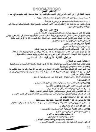 -3 علم النحو 
يعود الفضل إلى (( أبى السود الدؤلى )) في تأسيس علم النحو وكان هناك مدرستين للنحو بينهم صراع وهما :- ◙ 
البصرة : ومن اشهر علماءها ( الخليل بن احمد) وتلميذه ( سيبويه ) .   * مدرسة 
الكـوفة : تمسك علماءها بما هو عربي حتى لو كان شاذا .   * مدرسة 
وأدى ظهور مدرسة بغداد عام ( 145 هـ ) وهدوء المور السياسية وتشجيع الخلفاء للعلماء ليسكنوا في بغداد إلى ◙ 
نهاية الصراع بين المدرستين . 
(ج) علم التاريخ 
هو ذلك العلم الذي يهتم بدراسة وقائع الزمان وموضوعة النسان والزمان . ◙ 
وكان التاريخ في العصر الجاهلي يتم عن طريق الرواية الشفوية لنتشار المية بينهم كما ظهر في ( أيام العرب ) وهى 
عبارة عن قصائد تحكى التاريخ العربي وبعض القصص قبل السلم وعند ظهوره وذلك عن طريق الشعر وتمت 
كتابتها في القرن الثاني الهجري ( الثامن الميلدي ) . 
أهمية التاريخ عند المسلمين 
1) اشارة الرسول لهمية علم التاريخ . 
2) كان للقرأن الكــريم نظــرة جتـدية للماضي والمم السابقة على سبيل العتبار . 
3) كان للقرأن الكريم نظرة عالمية للتاريخ ولذلك نجد فيه مجموعة من قصص النبياء وتاريخ المم السابقة . 
4) ضرورة كتابة الفتوحات السلمية لن العرب شعروا بوزنهم الحضاري وإنهم أصحاب رسالة سامية . 
مراحل الكتابة التاريخية عند المسلمين 
-1 كتابة السيرة والمغازى 
هم الكتاب الذين تناولوا سيرة الرسول والغزوات وذلك عن طريق السناد والعنعنة لن السيرة جتزء من الحديث ◙ 
ومعظم هؤلء الكتاب كانوا من أهل المدينة . 
ومن اشهر السير التي تناولت حياة الرسول كتاب( ابن إسحاق وهى اقدم سيرة للرسول وقام ابن هشام باختصارها 
في( سيرة ابن هشام ) ولهذا تكون كتابة التاريخ عند المسلمين قد بدأت باتجاه ديني وانتهت باتجاه تاريخي ( بدءوا 
محدثين وانتهوا مؤرخين ) . 
لحظ ان كلمة المغازي تعني الغزوات ولكنها كانت تعبر عن مجمل حياة الرسول . 
-2 الخباريون 
الذين قاموا بكتابة أخبار الماضي وأحوال الجاهلية في القرن الثاني الهجري . ◙ 
العوامل التي ساعدت على جتمع وتدوين القدمين 
-1 شرح القصص التاريخية المختصرة في السلم لتفسيره . 
-2 رغابة الخلفاء في التعـرف  على سياسات وأخبار الملوك السابقين للعتبار والعظة . 
-3 رغابة الموالى في كتابة تاريخهم ليتباهـوا به أمام العرب وذلك بسبب انتشار الشعوبية في العصر الموي . 
-3 مؤرخو القرن الثالث الهجري 
ازدهرت في هذا القرن الكتابات التاريخية وذلك لعدة أسباب منها : ◙ 
-1 استقرار الدواوين في الدولة العباسية أدى لزيادة المعلومات . 2- اتساع الدولة السلمية وكثرة أحداثها . 
4 - مؤرخو القرن الرابع الهجري 
أعلى مراحل الكتابة التاريخية عند المسلمين وذلك بسبب : ◙ 
-1 ظهور مجموعة من المؤرخين الكبار أمثال : 
* ابن مسكويه وكتابه ( تجارب المم ) . 
* التنوخى وكتابه( جتامع التواريخ ) . 
* المسعودى وكتابه ( مروج الذهب ومعادن الجواهر ) . 
-2 ظهور الرحالة المؤرخين مثل : ناصر خسرو - الشريف الدريسى . 
22 
 