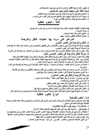 -3 ظهور كتابه تاريخ القطار والمدن والتراجتم مع وجتود التاريخ العام . 
أوجته النقد التي وجتهت للمؤرخين المسلمين 
-1 الهتمام بالنواحي السياسية وإهمال النواحي الحضارية وحياة الخلفاء . 
-2 سيطرة النزعة الدينية عليهم وعلى كتابتهم هم ومؤرخي الغرب علي السواء . 
-3 الهتمام بتاريخ العالم السلمي فقط دون غايرة . 
ثالثاً  : العلوم العقلية 
استطاعت الثقافات الهندية والفارسية واليونانية أن تتسرب إلى العرب عن طريق : ◙ 
-1 حركة الترجتمة . 
-2 اعتناق أهالي هذه البلد للسلم . 
-3 عملية الحتكاك الثقافي المباشر معهم . 
المراحل التى مرت بها عمليات النقل والترجتمة 
-1 النقل والترجتمة في العصر الموي 
بدأت حركة الترجتمة فردية على يد بعض الشخاص وعلى نفقاتهم الشخصية وهى أن كانت بدأت هكذا إل أنها كانت ◙ 
نواة لحركة الترجتمة الكبيرة في العصر العباسي . 
مثال : قيام ( سالم ) كاتب الخليفة هشام بن عبد الملك بترجتمة رسائل أرسطو إلى السكندر من اليونانية الي العربية 
-2 حركة النقل والترجتمة في العصر العباسي الول 
في ذلك العصر لم يكن العرب مجرد ناقل ومترجتم لمعظم الكتب اليونانية والفارسية والهندية فقط ولكن كانوا ◙ 
يقومون بدور الشارح والمؤلف للغامض فى الترجتمة وتصحيح الخطاء ولذلك يقال ان هذة العلوم المنقولة اصبحت 
اسلمية خالصة بعيدا عن جتذورها الصلية وأشهر ما ترجتم في هذا العصر : 
* عندما أمر هارون الرشيد طبيبه  يوحنا بن ماسوية  بترجتمة الكتب اليونانية التي وجتدها في فتوحاته في أنقرة 
وعمورية . 
* عندما أمر هـارون الرشيد البرامكة بترجتمة كتب جتالينوس في الطب ومؤلفات افلطون وأرسطو في الفلسفة . 
* بدأ الناس وخصوصاً  المعتزلة في استخدام الجدل والحوار مثل اليونانيين . 
حـــركة الترجتمة والنقل في عصر المأمون 
قيل عن المأمـون  بأنه لو لم يكن خليفة لكان عالماً   وذلك له عدة أسباب : 
-1 نشأ وتربى نشأة علمية وسط العلماء . 
-2 أعتمد على مذهب المعتزلة لنه يعتمد على العقل والتفكير . 
-3 أمر بترجتمة كتب الفلسفة والمنطق والفنون إلي العربية . 
-4 أعطى للمترجتمين أموالً  كثيرة وكان يزن الكتب ويعطى صاحبها وزنها ذهباً  . 
* وكان من نتائج تشجيع المأمون للعلم تقدم العلم وحركة الترجتمة وتوافد العلماء والمترجتمون من كل مكان اليه . 
أنواع العلوم العقلية 
أول : العلوم الفلسفية 
أستمد المسلمون علوم الفلسفة والتي كانت منتشرة في الشرق قبل السلم من اليونانيين وذلك عندما قاموا بترجتمة ◙ 
الفلسفة اليونانية خاصة في مدينتي : 
-1 السكندرية : وفيها ظهرت الفلسفة الفلطونية . 
-2 جتنديسابور : المدينة الفارسية التي كانت تعلم فيها الفلسفة باللغة الرامية . 
* يلحظ أن المسلمين في البداية استخدموا الفلسفة في نهاية العصر الموي وبداية العصر العباسي في محاولتهم مع 
أصحاب الديانات الخرى دفاعاً  عن السلم وذلك لشتداد الجدل بين المسلمين والمسيحيين مستخدمين نفس سلحهم 
وهو الجدل والحوار ثم بعد ذلك أحبوا الفلسفة لذاتها لما فيها من متعة عقلية . 
* من أشهـر فلسفة المسلمين ( الكندي ، الفارابي ، ابن سينا ، جتماعة أخوان الصفا ) 
23 
 