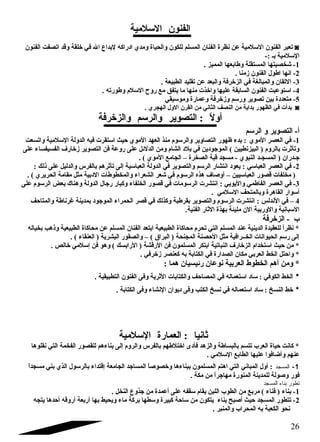 الفنون السلمية 
تعبر الفنون السلمية عن نظرة الفنان المسلم للكون والحياة ومدي ادراكه لبداع ال في خلقة وقد اتصفت الفنون ◙ 
السلمية بـ :- 
-1 شخصيتها المستقلة وطابعها المميز . 
-2 انها اطول الفنون زمنا . 
-3 التقان والمبالغة في الزخرفة والبعد عن تقليد الطبيعة . 
-4 استوعبت الفنون السابقة عليها واخذت منها ما يتفق مع روح السلم وطورته . 
-5 متعددة بين تصوير ورسم وزخرفة وعمارة وموسيقي 
بدأت في الظهور بداية من النصف الثاني من القرن الول الهجري . ◙ 
أولً  : التصوير والرسم والزخرفة 
أ- التصوير و الرسم 
-1 في العصر الموي : بدء ظهور التصاوير والرسوم منذ العهد الموي حيث استقرت فيه الدولة السلمية واتسعت 
وتأثرت بالروم ( البيزنطيين ) الموجتودين في بلد الشام ومن الدلئل على روعة فن التصوير زخارف  الفسيفساء على 
جتـدران ( المسجـد النبوي - مسجد قبة الصخرة – الجامع الموي ) . 
-2 في العصر العباسي : يعود انتشار الرسم والتصوير في الدولة العباسية إلى تأثرهم بالفرس والدليل على ذلك : 
( مخلفات قصور العباسيين – أوصاف  هذه الرسوم في شعر الشعراء والمخطوطات الدبية مثل مقامة الحريري ) . 
-3 في العصر الفاطمي واليوبي : انتشرت الرسومات في قصور الخلفاء وكبار رجتال الدولة وهناك بعض الرسوم على 
أسوار القاهرة وبالمتحف السلمي . 
4 – في الندلس : انتشرت الرسوم والتصوير بقرطبة وكذلك في قصر الحمراء الموجتود بمدينة غارناطة والمتاحف 
السبانية والوربية الن مليئة بهذة الثار الفنية. 
ب - الزخرفة 
* نظراً  للعقيدة الدينية عند المسلم التي تحرم محاكاة الطبيعية ابتعد الفنان المسلم عن محاكاة الطبيعية وذهب بخياله 
إلى رسم الحيوانات الخــرافية مثل الحصنة المجنحة ( البراق ) – والصقور البشرية ( العنقاء ) . 
* من حيث استخدام الزخارف  النباتية ابتكر المسلمون فن الرقشة ( الرابسك ) وهو فن إسلمي خالص . 
* واحتل الخط العربي مكان الصدارة في الكتابة به كعنصر زخرفي . 
* ومن أهم الخطوط العربية نوعان رئيسيان هما : 
* الخط الكوفي : ساد استعماله في المصاحف والكتابات الثرية وفى الفنون التطبيقية . 
* خط النسخ : ساد استعماله في نسخ الكتب وفى ديوان النشاء وفى الكتابة . 
ثانيا : العمارة السلمية 
* كانت حياة العرب تتسم بالبساطة والزهد فأدى اختلطهم بالفرس والروم إلى بناءهم للقصور الفخمة التي نقلوها 
عنهم وأضافوا عليها الطابع السلمي . 
-1 المسجد : أول المباني التي اهتم المسلمون ببناءها وخصوصاً  المساجتد الجامعة إقتداء بالرسول الذي بني مسجداً  
فور وصولة للمدينة المنورة مهاجتراً  من مكة . 
المسجد   بناء   تطور 
-1 بناء ( فناء ) مربع من الطوب اللبن يقام سقفه على أعمدة من جتذوع النخل . 
-2 تتطور المسجد حيث أصبح بناء يتكون من ساحة كبيرة وسطها بركة ماء ويحيط بها أربعة أروقه أحدها يتجه 
نحو الكعبة به المحراب والمنبر . 
26 
 