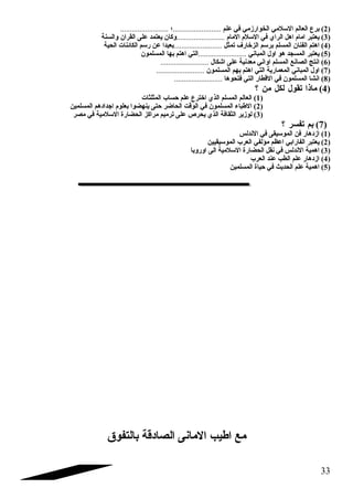 2) برع العالم السلمي الخوارزمي في علم .........................؛ ......................... ) 
3) يعتبر امام اهل الراي في السلم المام .........................وكان يعتمد على القران والسنة ) 
4) اهتم الفنان المسلم برسم الزخارف  تمثل .........................بعيدا عن رسم الكائنات الحية ) 
5) يعتبر المسجد هو اول المباني .........................التي اهتم بها المسلمون ) 
6) انتج الصانع المسلم اواني معدنية على اشكال ......................... ) 
7) اول المباني المعمارية التي اهتم بهم المسلمون ......................... ) 
8) انشا المسلمون في القطار التي فتحوها ......................... ) 
4) ماذا تقول لكل من ؟ ) 
1) العالم المسلم الذي اخترع علم حساب المثلثات ) 
2) الطباء المسلمون في الوقت الحاضر حتى ينهضوا بعلوم اجتدادهم المسلمين ) 
3) لوزير الثقافة الذي يحرص على ترميم مراكز الحضارة السلمية في مصر ) 
7) بم تفسر ؟ ) 
1) ازدهار فن الموسيقى في الندلس ) 
2) يعتبر الفارابي اعظم مؤلفي العرب الموسيقيين ) 
3) اهمية الندلس في نقل الحضارة السلمية الى اوروبا ) 
4) ازدهار علم الطب عند العرب ) 
5) اهمية علم الحديث في حياة المسلمين ) 
مع اطيب المانى الصادقة بالتفوق 
33 
 