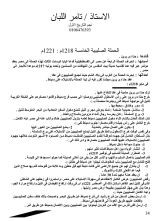 الستاذ / تامر اللبان 
ندجم التاريخ الول 
0106476393 
الحملة الصليبية الخامسة 1218 م : 1221 م 
قائدها : حنا دى برين . 
أسبابها : انحراف  الحملة الرابعة عن مصر الى القسطنطينية فدعا البابا انوسنت الثالث لهذه الحملة الى مصر بعقد 
مؤتمر عبر فيه عما تقاسيه مدينة بيت المقدس من انتهاكات من المسلمين وتحدد يونيه 1217 م موعدا للبحار الى 
مصر . 
احداثها : ابحرت الحملة من الغرب الى بلد الشام حيث تجمع الصليبيون فى عكا . 
عقد حنا دى برين مجلسً ا تقرر فيه أن تبدأ الحملة بالستيلء على دمياط . 
فى مايو 1218 م : 
ترك حنا دى برين حامية فى عكا للدفاع عنها . 
خرج حنا دى برين على رأس السطول الصليبى ووصلوا الى مصب فرع دمياط وأقاموا معسكرهم على الضفة الغربيــة 
للنيل فى مواجتهة دمياط التى وجتدوها محصنة بـ :- 
-1 سور وخندق : يحيط بها . 
-2 سلسل حديدية ضخمة : تمتد بعرض مجرى النيل لتمنع دخول السفن المعادية من البحر المتوسط للنيل . 
-3 برج السلسلة : كان يحرسه رجتال أشداء مزودين بالسلح والعتاد . 
كان الملك العادل بالشام اثناء دخول الصليبيين دمياط لعلمه بنزول الصليبيين هناك وأناب عنه فى مصر ابنه الكامل . 
خرج الكامل على رأس جتيشه وأقام معسكرا جتنوب دمياط لكى :- 
-1 يكون على اتصال مباشر بالمدينة 2- يمنع الصليبيين من العبور اليها 
وفى نفس الوقت خرج السطول واتخذ طريق النيل ليمنع الصليبيين من الستيلء على برج السلسلة . 
بذل السـلطان الكامـل كـل جتهــده لعرقلـة تقــدم الصـليبيين فتمكنــت دميـاط مـن الصـمود 9 أشـهر قـاومت خللهـا جتهـود 
الصليبيون للستيلء عليها فشدد الصليبيون حصارها وادى ذلك الى :- 
-1 حدوث مجاعة داخل دمياط . 
-2 انتشار الوباء بين اهل دمياط فمات كثير منهم . 
-3 اضطرار المدينة للتسليم فى نوفمبر 1219 م . 
قام الصليبين بأعمال السلب والنهب والسر لكل من بقى من أهالى المدينة كما حولوا مسجدها الى كنيسة . 
فتح الكامل مع الصليبيين باب المفاوضات ليجلوا عن دمياط فى مقابل :- 
-1 أن يتنازل لهم عن جتميع الراضى التى كانت تابعة لهم قبل حطين وما تلها من فتوحات قام بها صلح الدين 
فيما عدا قلعتى الكرك والشوبك . 
-2 ان يعقد هدنة معهم لمدة 30 عاما . 
رفض الصليبيون عرض الكامل لعتقادهم فى سهولة الستيلء على مصر، واستمروا فى زحفهم على الشاطئ 
الشرقى للنيل نحو القاهرة وكان ذلك فى اغاسطس 1221 م اى فى وقت ارتفاع الفيضان فى النيل وارتفاع حرارة الجو، 
وهذا يدل على جتهل الصليبيين بطبيعة ارض مصر ونيلها . 
واجته الكامل الصليبيين حيث :- 
-1 ارسل بعض السـفن من فـرع رشيـد الى فـرع دميـاط عن طـريق البحـر واصبحت بذلك خلف سفـن الصليبــيين 
وقطعت عليهم طريق العودة الى قاعدتهم فى دمياط . 
-2 ارسل الفى فارس مع الف  من العربان ليحولوا بين الصليبيين وبين التصال بدمياط عن طريق البر . 
34 
 