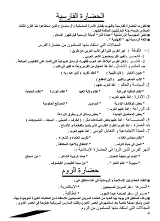 الحضارة الفارسلية 
تطورت الحضارة الفارسلية وظهرت بفضل السلرة الساسلانية ( آل سلاسلان ) الذين اسلتطاعوا منذ القرن الثالث ◙ 
الميلدي هزيمة دولة البارثينيين الحاكمة قبلهم . 
تعتبر المجوسلية الزرادشتية عبادة النار الديانة الرسلمية قبل ظهور السللم  . ◙ 
اللغة الرسلمية لهم  الفهلوية  . ◙ 
المجالات التي اسلتفاد  منها المسلمون من حضارة الفرس 
-1 الثقـافة : غير الفرس كثيراً  في الدب العربي عن طريق : 
-1 الشعــــر : تغيير فكر ومضمون الشعر العربي . 
-2 النثـــــر : أدخل الفرس البلغة عند العرب فظهرت الرسلائل الديوانية التى قامت على التفخيم و المبالغة . 
جض- الحكــم و المثــال : أخذ هذا المجال من الفرس وهذا ما ظهر في كتب : 
* عيون الخبار ( لبن قتيبية ) * العقد الفريد ( لبن عبد ربه ) 
* الدب الصغير والكبير ( لبن المقفع ) 
-2 السياسلـة والحكم : أخذ العرب عنهم : 
* نظام  الملكية الوراثية * نظام  ولية العهد * نظام  الوزارة * نظام  الحجابة 
-3 الد ارة : أخذ عنهم العرب : 
* بعض الوظائف الدارية * الدواوين * المصالح الحكومية 
-4 الزراعة : أخذ عنهم العرب : 
* بعض المحاصليل الجديدة * بعض وسلائل الري وطرق الزراعة 
-5 الصنــــــاعة : أخذ عنهم بعض الصناعات مثل : ( الخزف – الصيني – السجاد – المنسوجات ) 
-6 العمارة : أخذ العرب الطراز الفارسلي الذي يتميز بالفخامة و التساع . 
-7 الحياة الاجتتماعية و التعامل اليومي : أخذ عنهم العرب : 
* نظام  مجالس الغناء . * تقريب العلماء و الشعراء . 
* الميل إلى حياة الترف . * الحتفال بالعياد المختلفة . 
أشهر الفرس الذين أثروا في الحضارة السللمية :- 
* المام  أبو حنيفة النعمان . * حماد الراوية الشاعر . * ابن اسلحاق 
* سليبوية  عالم النحو  . * ابن سلينا الطبيب و الفيلسوف . 
حضارة الروم 
التقت الحضارتين السللمية و الرومانية في عدة مناطق هي : ◙ 
* الــــرها : مقر السريان المسيحيين . * السلكندرية . 
* حــــران : مقر الصابئة عبدة النجوم  . * إنطاكية . 
وهذه المناطق كان يوجد بها العديد من العلماء السريان المسيحيين للسلتفادة من المكتبات الكبيرة الموجودة بهذه ◙ 
المدن ونبغوا بصفة خاصلة بعد إسللمهم في العصر الموي وظلت المدارس السريانية مفتوحة في العصر الموي . 
المجالات التي اسلتفاد  منها المسلمون من الروم 
4 
 