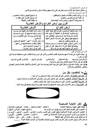 -4 فرض السلم للجزية . 
ج : مقابل حماية أهل الذمة وعدم إجبارهم على ترك د ينهم وبذلك تساوي المسلم مع الذمي . 
-5 تعدد مصارف بيت المال 
ج : 1- رواتب الجند والقضاة والعمال والموظفين . 2- تسليح الجيش وإنشاء الحصون . 
-3 إقامة الترع والجسور والطرق  . 4- توزيع الموال على الفقراء . 
-5 مصروفات السجون والمؤسسات الجتماعية . 6- نفقات قصر الخليفة . 
قارن بين أرض الخراج والرض العشرية 
أرض الخراج الرض العشرية 
-1 أرض فتحها المسلمـون عنوة ود افع عنها أهلها 
ولم يدخلــوا السلم فرأى الخليفة أن تكون هذه 
الرض للــــدولة بعد أن يعـــوض المقاتلين عن 
نصيبهم فيها ويبقى على هـــــــذه الرض أهلها 
يزرعونها ويدفعون خراجها . 
-2 أراضى استولى عليها المسلمــــــــــــــون صلحاً: 
ويتصالح أهلها على أد اء خراجهـا على أن تبقى 
الرض في أيديهم ولهم حق توريثــــــها . 
-1 أرض أسلم أهلها وهم عليها د ون حـــرب 
-2 أرض تركها أصحابها أو أرض لم يعــرف 
لها صاحب ووزعت على الفاتحيـــــــــــن 
المسلمين . 
-3 أرض الموات  البور فتحها المسلمون 
بالقوة وقاموا باستصلحها وزراعتها .. 
و ل يجــوز تحــويل أرض 
الخراج الى أرض عشرية . 
ما هي تقسيمات الفئ C 
ج : يقسم الفيء إلي خمسة أسهم متساوية القسم الخامس والذي هو ل ورسوله فيقسم علي مستحقيه كم جاء في 
القران وهم :- 
1) الرسول وأزواجه ( 2) المساكين ( 3) اليتامى ( 4) ابن السبيل ( 5) ذوى القربى للرسول ) 
قام أبو بكر بإزالة السهم الخاص بالرسول وأزواجه . ◙ 
قام عمر بإنشاء الدواوين وأد خل الفيء في بيت المال يصرف منة على العمال والشقغال العامة وشقحن الجيوش ◙ 
والثغور بالمقاتلين والسلح . 
ما المقصود  بكل من  
-1 ضرائب الجمارك : تفرض على كل تجارة تمر ببلد  المسلمين براً: أو بحراً: . 
-2 ضريبة أعــشار السفـن : تفرض على السفـن التى تمــر بالمواني السلمية مرة واحدة سنوياً: . 
-3 ضريبة الخمس : تفرض على ما يستخرج من البحر مثل اللؤلؤ والعنبر . 
-4 المواريث : وهى المـــوال التي يموت أصحابها ول يوجــد لهم وريث ويتم وضعها في بيت المال . 
اختر الجابة الصحيحة  
-1 طبقة أطلق عليها اسم طبقة الخاصة ( الحكام – العلماء والتجار – العامة – الحرفيون والصناع ) 
-2 الشعوب التي خضعت لحكم العرب ولم يكونوا من العرب هم ( الزنج- الهنود - الموالى- الرقيق ) 
-3 العنصر الذي كون الدولة السلمية وحقق النصر على الفرس والروم ( التركي – العربي – الزنجي – البربري ) 
-4 تضاؤل وزن العرب السياسي في الدولة السلمية في العصر ( الموي – العباسي - الفاطمي – اليوبي ) 
-5 تم إلحاق  البربر بأهل الذمة في عهد الخليفة ( أبو بكر – عثمان – عمر – على – معاوية ) 
-6 كان الصراع بين العرب وغير العرب والصراع بين اليمنية والقيسية من عوامل سقوط الدولة ........... 
46 
 