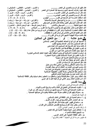 -39 ظهر فن الرسم والتصوير فى العصر ............ ( الموي – العباسي – الفاطمي – المملوكي ) 
-40 تعود  زخارف المسجد النبوي ومسجد قبة الصخرة إلى العصر ( الموي – العباسي – الفاطمي – المملوكي ) 
-41 تأثر الرسم والتصوير فى العصر الموي بـ ............ ( الفرس – الروم – الترك – البربر ) 
-42 تأثر الرسم والتصوير فى العصر العباسي بـ ............ ( الفرس – الروم – الترك – البربر ) 
( 5 – 4 – 3 – 2 - -43 استقلت المدرسة عن المسجد فى القرن ............ الهجري ( 1 
-44 استطاع ............ من مزج الموسيقى العربية بالسبانية ( الفارابي – ابن رشقد – ابن سينا – زرياب ) 
-45 آلف كتاب الموسيقى الكبير وكذلك كتاب كلم فى الموسيقى ( الفارابي – ابن رشقد – ابن سينا – زرياب ) 
-46 شقجع الخليفة ............... الموسيقى بالندلس ( عبد الرحمن الوسط – عبد الرحمن الداخل – المأمون ) 
( 9 – 8 – 7 – 6 - -47 اندفع العرب لنشر حضارتهم خارج الجزيرة العربية منذ القرن ..... الميلد ي ( 5 
( 13 - 12 – 11 – -48 انتقلت الحضارة السلمية أواخر القرن الـ 0000 الى غرب أوروبا من خلل عدة ( 10 
( 11 - 10 – 9 – -49 كان الفتح السلمي للندلس فى أوائل القرن الـ 0000 م ( 8 
( 17 - 16 – 15 – -50 قامت حركة النهضة الشهيرة فى أوربا فى القرن الـ ........... ( 14 
مع التعليل في الحالتين  أو  ضع علمة  
-1 المسجد هو أول أنواع المعاهد التعليمية في العصر السلمي 
-2 اهتم المسلمون منذ صدر السلم بجميع العلوم 
-3 كانت بداية علم التاريخ عند المسلمين ذات اتجاه د يني 
-4 للعرب الفضل في حفظ فلسفة كبار فلسفة اليونان 
-5 شقهد سجل العلماء المسلمين عدد ا كبيرا من الفرس 
-6 استمرت الحضارة السلمية في جزيرة صقلية عقب انتهاء الحكم السلمي للجزيرة 
-7 تأثرت الفنون في الدولة السلمية بفنون الدولة المجاورة 
-8 أول من وضع المعاجم العربية هو سيبوية 
-9 يعتبر المام أبو حنيفة إمام أهل الرأي 
-10 نقل المسلمون فن الرابسك من الفرس 
-11 جاء مذهب الشافعي وسطاً: بين مذهبي مالك وابن حنبل 
-12 ينسب للبيروني العديد من البتكارات في مجال الفيزياء 
-13 أول المباني التي اهتم المسلمون بتشييدها هي المدرسة 
-14 استعمل خط النسخ في زخرفة الفنون التطبيقية السلمية 
-15 كان المام أحمد بن حنبل تلميذاً: للمام الشافعي 
-16 الملك روجر الول حاكم قشتالة وليون والملقب بـ ( الحكيم ) حكم اسبانيا وقدر الثقافة السلمية 
-17 أد ى تعصب الملك روجر الثاني الى كراهيته لكل ما هو عربي 
بـما تفــسر  
-1 اختلف الصحابة فى تفسير وفهم القرآن . 
ج : أ- تفاوت الصحابة فى التعمق فى اللغة والد ب وتاريخ المم والنبياء . 
ب- تفاوت الصحابة فى ملزمة الرسول فمنهم من صاحب الرسول أكثر من غيرة . 
جـ - معرفة وفهم القرآن تتطلب معرفة علوم مختلفة يتفاوت فى معرفتها الصحابة . 
-2 أهمية علم الحديث . 
ج : أ- ساهم الحديث فى نشر الثقافة فى العالم السلمي . 
ب- هو المصدر الثانى للتشريع إلى جوار القرآن الكريم . 
جـ - ساهم فى ظهور علوم جديدة مثل علم التاريخ . 
د - فسر بعض آيات القرآن ووضح القصص المختصرة فى القرآن . 
-3 ارتقاء الشعر فى العصر العباسي الول . 
ج : أ- اختلف صور الحياة وقيمة الشقياء فى ذلك العصر . 
ب- تشجيع الخلفاء للشعراء . 
جـ - تأثير الثقافة الجنبية على الشعر العربي . 
-4 ظهور مدرسة الرأي الجتتهاد  الفقه والتشريع  . 
53 
 