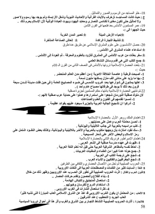 -18 خلو المساجد من الرسوم والصور والتماثيل . 
ج : حايث كانت المساجـــد تزخرف باليات القرآنية والحااديث النبوية وشغل الرابسك ولم يوجد بها رسوم ول صور 
ول تماثيل حاتى تكون  مغايرة لكنائس النصارى ومعابد اليهود وبيوت العبادة الوثنية لن  السلم يحرم ذلك . 
-19 عمر المسلمون النددلس بعد فتحها فى القرن الثامن 
حايث اتجهوا الى :- 
±إحاياء الرض الميتة ± تعمير المدن  الخربة 
± تنشيط التجارة الراكدة ± إنعاش الصناعة المتأخرة 
-20 حصل النددلسيون على علوم المشرق السلمي عن طريق عدة طرق 
± استدعاء علماء المشرق الى الندلس . 
± سفر بعثات من عرب الندلس الى المشرق للتزود بالعلوم والمعرفة ، ثم العودة إلى الندلس . 
± جمع الكتب التى هى أقدم وسائل النشاط العلمي 
-21 بلغت الحضارة السلمية ذروتها بالنددلس فى النصف الثاندى من القرن الـ 10 م 
حيث :- 
-1 أصبحت قرطبة ( عاصمة الخلفة الموية ) من أعظم مدن  العالم المتحضر . 
-2 بها ما يزيد على مائتى الف منزل يسكنها مليون  نسمة . 
-3 اهلها يمشون  فى شوارعها بعـد غـروب الشمـس فى ضـوء المصابيح العامة ( فى حاين ظلت مديـنة لنــدن  سبعة 
قرون  بعد ذلك ل يوجد فى طرقاتها مصباح عام واحاد ) . 
-22 لم تنتهى الحضارة السلمية باندتهاء حكم المسلمين لجزيرة صقلية 
لن  ملوك صقلية النورمان  شجعوا على استمرارها وعملوا على حاماية عرب صقلية لنهم :- 
-1 لمسوا تقدمهم فى الفنون  والعلم والصناعات 
-2 أدركوا ان  تشجيع الجالية العربية بالجزيرة سيعود عليهم بفوائد عظيمة . 
-23 اهتمام الملك روجر الول بالحضارة السلمية 
-1 أحاسن معاملة العرب وعمل على حامايتهم . 
-2 كتب مراسيمه بالعربية الى جانب اللتينية واليونانية . 
-3 سك نقود امتازت بأن  وجهها مكتوب بالعـربية والخـر باللتينية واليـونانية، وكذلك بعض النقــود اشتمل على 
رمز السلم والبعض الخر على شعار المسيحية . 
-24 اهتمام المبراطور فردريك الثاندي بالحضارة السلمية 
-1 ظهرت فى عهده مدرسة صقلية فى الشعر العربى . 
-2 أحااط نفسه بالمظاهر الشرقية العربية حاتى قيل انه تعلم اللغة العربية . 
-3 جمع حاوله عددًاا كبيرا من العلماء والمغنيات العربيات . 
-4 شجع على ترجمة الكتب الى العربية . 
-5 شجع الجغرافيين والفلكيين والدباء العرب . 
-25 الحروب الصليبية لم تخل من التصال الحضاري والثقافي بين الطرفين 
8 اللغة : انسابت كثير من الكلمات والمصطلحات العربية فى اللغات الوروبية . 
8 فنون  الحرب والقتال : اثرت الحروب الصليبية فى تطور فن الحـــرب عند الوروبيين وظهر ذلك من خلل 
-1 بناء القلع  والحصون  وتقدم حاركات الحصار .. 
-2 استعمال المنجنيق والكباش الهادمة . 
-3 استخدام الدروع  للفرسان  وخيولهم . 
-4 كثرة استعمال الشارات فى الغرب الوروبى . 
8 اللعاب : من المحتمل ان  يكون  الغـرب الوروبى قد اخذ عن الشرق السلمى العاب المبارزة التى تشبه كثيرًاا 
العاب الجريد ( التحطيب ) عند الشرقيين . 
8التجارة : أثارت الحـروب الصليـبية النشاط التجـارى بين الشرق والغرب وأثر هذا فى أحاوال اوروبا السياسية 
58 
 