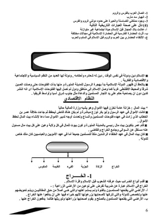 -1 اتصال العرب بالفرس والروم  
-2 انهيار سلد مأرب 
-3 وجود مملكتي الغساسلنة والحيرة على حدود دولتي الروم  والفرس 
4) دلل على صلحة العبارات التاريخية التالية ) 
ا- عاشت بلد الحجاز قبل السللم  حياة اجتماعية غير متوازنة 
ب- أثرت الحضارة الفارسلية في الحضارة السللمية في مجالت مختلفة 
ج- اللتقاء الحضاري بين العرب والروم  قبل السللم  في السلم والحرب 
السللم  دين ودولة في نفس الوقت , دين له شعائره وأحكامه , ودولة لها العديد من النظم السياسلية والجتماعية ◙ 
والقتصادية والفكرية . 
يلحظ أن ظهور الدولة السللمية بدأ بهجرة الرسلول للمدينة المنورة و منها بدأت الفتوحات حتى وصللت الصين ◙ 
شرقاً  والمحيط الطلنطي غرباً  كما وصلل السللم  إلى مناطق ودول لم تصل إليها الفتوحات السللمية اى انه انتشر 
كدين دون ان يصاحبة حكم على يد التجار المسلمين والدعاة مثل جنوب شرق آسليا وأواسلط أفريقيا . 
النظام  القتصادي 
: خزانة عامة تخزن فيها الموال وهو يشبه وزارة المالية حالياً    المال   * بيت 
كانت الموال في عهد الرسلول وأبو بكر توزع مباشرةً  و لم يكن هناك فائض ليحفظ ثم جاءت خلفة عمضر بن ◙ 
الخطاب الذي زادت في عهده فتوحات المسلمين وأتساع وتعددت أوجه تدبير الموال مما دعا لنشاء بيت المال لحفظ 
الموال . 
قام  عمر بتكوين بيت مال رئيسي بالمدينة المنورة و كون بيوت للمال في كل ولية وعين على كل بيت مال مسئول ◙ 
عنه مستقل عن الضضضوالي وجامع الخراج والقاضي . 
كان بيت المال في عهد الخلفاء الراشدين ملكاً  للمسلمين جميعاً  أما في عهد المويين والعباسليين كان ملك خاص ◙ 
للدولة . 
الخراج الزكاة الجزية الفيء الغنيمة المكوس 
-1 الخضضضضضضراج 
أقدم  أنواع الضرائب حيث عرفته الشعوب قبل السللم  واقرة السللم  . ◙ 
الخراج في السللم  عبارة عن ضريبة تفرض على نوعين من الراضي الزراعية : - 
أ- الراضي التي يفتحها المسلمضضون بالقضوة ولضم يسلضم أهلهضا والتي هضضي أصللً  من حضق المقاتليضضن ويتضم تعضويضهم 
عنها وتخصص للدولة والتي تتركها لصلحابها يزرعونها لنهم خبراء فيها على أن يدفعوا عنها الخراج . 
ب- الراضي التي يفتحها المسلمون بالصلح و يقوم  أصلحابها بزراعتها وتوريثها طالما يدفعون الخراج عنها . 
6 
 