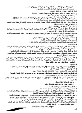 د- لم يهدم الكنائس بل أعاد المسجد القصى بعد أن  حاولة الصليبيون  الى كنيسة . 
هـ- سمح للنصارى الشرقيين بالبقاء فى القدس مع المسلمين . 
-5 لم يقل الخطر المغولي عن الخطر الصليبي 
ج : أ- دمر المغول كل مظاهر الحضارة فى طريقهم مثل الحضارة الصينية . 
ب- القضاء على الدولة الخوارزمية المسلمة . 
. جـ- تدمير هولكو لمدينة بغداد وحارق الكتب وأسرف في القتل وقتل الخليفة المستعصم بال عام 1258 
-6 ما أسباب اتجاه الحملت الصليبية ندحو مصر بعد وفاة صلح الدين 
( الحملة الرابعة ) بعـد فشل الحملة الصليبية الثالثة وعـودة ريتشارد إلى أوربا دعت البابوية الى حاملة جديدة اتجهت 
للستيلء على مصر للسباب التية : 
-1 مصر قلب العالم السلمي وقلعة المسلمين . 
-2 كان  الملك العادل قام بتوحايـد الدولة اليوبـية فخشى الصليـبين ان  لو اتجهوا الى بيت المقـــدس ان  يحاصروا بين 
قوات العادل التى فى دمشق والتى فى مصر . 
-3 التجار اليطاليين فى الموانئ المصــرية خاصة فى دمياط والسكندرية سيتعرضون  لنتقام القوات المصرية اذا ما 
هاجم الصليبيون  بيت المقدس . 
-4 طمع الصليبيين في السيطرة على موارد مصر وخيراتها القتصادية . 
-5 مصر بوابة الشام ومفتاح بيت المقدس من ناحاية الشرق 
-7 ما أسباب فشل الحملة الصليبية السابعة 1249 وما النتائج المترتبة على ذلك ؟ 
أسباب الفشل : ◙ 
-1 وصلت الحملة الى دمياط بقيادة لــويس التاسع واستــولت عليـها بعد هزيمة المير فخر الدين أتابك العسكر حااكم 
دمياط ونقل الملك الصالح خط الدفاع  الول الى المنصورة . 
-2 توفى الملك الصالح وأخفت زوجته شجرة الدر خبر وفاته واستدعت ابنه توران  شاه وكلفتة بقتال الصليبيين . 
-3 شرع  لويس التاسع في الزحاف نحـــو القاهـرة وبدأ في مهاجمة المنصورة ولكن القوات المصرية بزعامة بيبرس 
البندقدارى نجحت في هزيمته . 
-4 فكـــر لـــويس التاسع في العودة الى دمياط لتنظيم صفوفه ولكن المرض تفشى في جنوده وانقض المسلمون  على 
سفنه فطلـب الصلـــح على أن  يتــرك دميــاط ويعــاد بيـت المقـدس الى الصليبــيين ولكن توران  شاه رفض وهاجم 
الصليبيين عند فارسكور وهزمهم وفشلت الحملة . 
النتائج : ◙ 
-1 وقع الجيش الصليبى وعلى رأسه لويس التاسع في السر وسجن لويس التاسع في دار القاضي بن لقمان  . 
-2 أحاسن توران  شاه معاملة لويس التاسع . 
-3 أفدى لويس التاسع نفسه وأسراه مقابل 800 ألف دينار واخلء دمياط . 
-4 عقد لويس التاسع هدنة مع المسلمين مدتها عشر سنوات ورحال الى أوربا وهو يجر أذيال الخيبة والهزيمة . 
-8 سقوط دمياط فى يد حنا دى بريين ( الحملة الخامسة ) 
تمكنت دمياط من الصمود 9 أشهر قاومت خللها جهود الصليبيون  للستيلء عليهــا فشــدد الصــليبيون  حاصــارها وادى 
ذلك الى :- 
-4 حادوث مجاعة داخل دمياط . 
-5 انتشار الوباء بين اهل دمياط فمات كثير منهم . 
-- اضطرار المدينة للتسليم فى نوفمبر 1219 م . 
-9 تضامن وترابط أبناء العادل كان ندعمة ثم تحول اندفصالهم لنقمة 
كان  تضامن وترابط ابناء العادل ( الكامل – المعظم عيـســى – الشراف موسى ) بعـد وفاته من السباب التى أدت í 
الى النتصار على الصليبيين والقضاء على الحملة الصليبية الخامسة . 
انتهى هذا التضامن فى نهاية عام 1223 م وبداية عام 1224 م نتيجة الخلف والصـراع  بين الخوة الثلثة حايث í 
طمع المعظم عيسى فى ممتلكات أخويه وكانت خطورة هذا الخلف ان  كلهم استعانوا بقوى خارجية حايث :- 
استعان  المعظم عيسى بجلل الدين الخوارزمي مقابل ان  يعطيه بلد اخيه الشراف موسى . í 
استعان  الكامل بالمبراطور اللماني فردريك الثانى وأرسل يدعوه للحضور الى الشام لمساعدته ضد اخيه المعظم í 
عيسى مقابل ان  يعطيه :- 1- بيت المقدس . 
-2 جميع فتوح صلح الدين بساحال الشام . 
64 
 