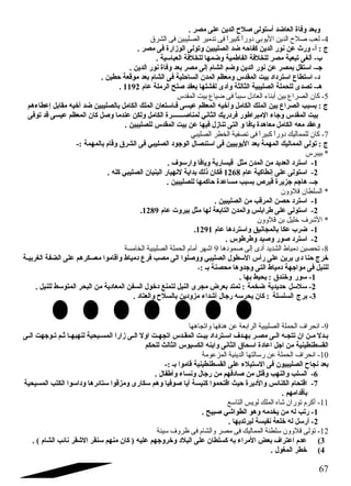 وبعد وفاة العاضد أستولى صلح الدين على مصر . 
-4 لعب صلح الدين اليوبي دوراً  كبيراً  فى تدمير الصليبين فى الشرق 
ج : أ- ورث عن نور الدين كفاحاه ضد الصليبين وتولى الوزارة فى مصر . 
ب- ألغى تبعية مصر للخلفة الفاطمية وضمها للخلفة العباسية . 
جـ- استقل بمصر عن نور الدين وضم الشام إلى مصر بعد وفاة نور الدين . 
د- استطاع  استرداد بيت المقدس ومعظم المدن  الساحالية فى الشام بعد موقعة حاطين . 
. هـ- تصدى للحملة الصليبية الثالثة وأدى لفشلها بعقد صلح الرملة عام 1192 
-5 كان الصراع بين أبناء العادل سبباً  فى ضياع بيت المقدس 
ج : بسبب الصراع  بين الملك الكامل وأخيه المعظم عيسى فـاستعان  الملك الكامل بالصليبين ضد أخيه مقابل إعطاءهم 
بيت المقدس وجاء المبراطور فردريك الثاني لمناصـــــــرة الكامل ولكن عندما وصل كان  المعظم عيسى قد توفى 
وعقد معه الكامل معاهدة يافا و التى تنازل فيها عن بيت المقدس للصليبين . 
-7 كان للمماليك دوراً  كبيراً  فى تصفية الخطر الصليبي 
ج : تولى المماليك المهمة بعد اليوبيين فى استئصال الوجود الصليبي فى الشرق وقام بالمهمة :- 
* بيبرس 
-1 استرد العديد من المدن  مثل قيسارية ويافا وارسوف . 
-2 استولى على إنطاكية عام 1268 فكان  ذلك بداية لنهيار البنيان  الصليبي كله . 
جـ- هاجم جزيرة قبرص بسبب مساعدة حااكمها للصليبين . 
* السلطان قلوون 
-1 استرد حاصن المرقب من الصليبين . 
. -2 استولى على طرابلس والمدن  التابعة لها مثل بيروت عام 1289 
* الشرف خليل بن قلوون 
. -1 ضرب عكا بالمجانيق واستردها عام 1291 
-2 استرد صور وصيد وطرطوس . 
-8 تحصين دمياط الشديد أدى إلى صمودها 9 اشهر أمام الحملة الصليبية الخامسة 
خرج حانا دى برين على رأس السطول الصليبي ووصلوا الى مصب فرع  دمياط وأقاموا معسكرهم على الضفة الغربيـة 
للنيل فى مواجهة دمياط التى وجدوها محصنة بـ :- 
-1 سور وخندق : يحيط بها . 
-2 سلسل حاديدية ضخمة : تمتد بعرض مجرى النيل لتمنع دخول السفن المعادية من البحر المتوسط للنيل . 
-3 برج السلسلة : كان  يحرسه رجال أشداء مزودين بالسلح والعتاد . 
-9 اندحراف الحملة الصليبية الرابعة عن هدفها واتجاهها 
بـدل مـن ان  تتجـه الـى مصـر بهــدف اسـترداد بيـت المقــدس اتجهــت اول الـى زارا المســيحية لنهبهـا ثـم تـوجهت الـى 
القسطنطينية من اجل اعادة اسحاق الثانى وابنه الكسيوس الثالث للحكم 
-10 اندحراف الحملة عن رسالتها الدينية المزعومة 
بعد نجاح الصليبيون  فى الستيلء على القسطنطينية قاموا بـ :- 
-6 السلب والنهب وقتل من صادفهم من رجال ونساء وأطفال . 
-7 اقتحام الكنائس والديرة حايث اقتحموا كنيسة أيا صوفيا وهم سكارى ومزقوا ستائرها وداسوا الكتب المسيحية 
بأقدامهم . 
-11 أكرم توران شاه الملك لويس التاسع 
-1 رتب له من يخدمه وهو الطواشي صبيح . 
-2 أرسل له خلعة نفيسة ليرتديها . 
-12 تولى قلوون سلطنة المماليك فى مصر والشام فى ظروف سيئة 
3) عدم اعتراف بعض المراء به كسلطان  على البلد وخروجهم عليه ( كان  منهم سنقر الشقر نائب الشام ) . 
4) خطر المغول . 
67 
 