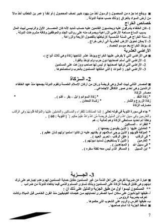 ويدفع إما جزء من المحصول ( الرسلول أخذ من يهود خيبر نصف المحصول ) أو نقداً  ( عمر بن الخطاب أخذ مالً  ◙ 
من أرض السواد بالعراق ) وذلك حسب حاجة الدولة . 
خصائص الخراج 
-1 كان الخلفاء يشرفون عليه ويحاسلبون القائمين عليه حساب شديد لنه كان المصضضضضدر الول والرئيسي لبيت المال 
بسبب أتساع مساحة الراضي الزراعية ويصرف منه على رواتب الجند والموظفين وكافة مشروعات الدولة . 
-2 سلنة الخراج هي السنة الشمسية لرتباطها بالفصول الربعة والزراعة . 
-3 ل يمكن تحويل الرض العشرية الى أرض خراج . 
-4 يؤخذ الخراج بعد موسلم الحصاد . 
الراضي العشرية 
هي الراضي التي ل يفرض عليها الخراج ويؤخذ عشر إنتاجها زكاة وهي ثلث أنواع :- ◙ 
-1 الراضي التي أسللم أصلحابها دون حرب ولم تؤخذ بالقوة . 
-2 الراضي التي تركها أصلحابها او ليس لها صلاحب ووزعت على المسلمين 
-3 الراضي البور ( الموات ) التى امتلكها المسلمون بالحرب واسلتصلحوها . 
-2 الضضضزكاة 
المصضدر الثاني لبيت المال وهى فريضة وركن من أركان السللم  الخمسة وتقوم  الدولة بجمعها منذ عهد الخلفاء ◙ 
الراشدين وهى إحدى صلور التكافل الجتماعي . 
مصادر الزكاة 
* زكاة النقد . * زكاة السوائم ( ابل – بقر - غنم ) . * 
زكاة الزروع والثمار . * زكضضاة المعادن . 
مصارف الزكاة 
* جاء في سلورة التوبة في قوله تعالى } إِننَّممَا اا الصَّمدَا اقَا ااتُ  لِنلْفُفُ قَا ارَا ااء وَا االْفُمَا اسَا ااكِنينِن وَا االْفُعَا اامِنلِنينَا ا عَا الَا ايْفُهَا اا وَا االْفُمُ ؤَا الَّمفَا اةِن قُ لُ وبُ هُ مْفُ وَا افِني الرِّقَا اابِن 
. [ وَا االْفُغَا اارِنمِنينَا ا وَا افِني سلَا ابِنيلِن اللِّ وَا اابْفُنِن السَّمبِنيلِن فَا ارِنيضَا اةً : مِّنَا ا اللِّ وَا االلّهُ عَا الِنيمٌ  حَا اكِنيم { [ التوبة : 60 
وهكذا تم تحديد مستحقي الزكاة وهم ثمانية :- هم 
* الفقراء ، المساكين 
* العاملين عليها ( الذين يقومون بجمعها ) . 
* المؤلفة قلوبهم ( الذين يرجى اسللمهم او بقائهم عليه ان كانوا اسللموا ولهم شأن عظيم ) . 
* فى الرقاب ( عتق الرقاب ، تحرير العبيد ) . 
* الغارمين ( الذين ل يستطيعون تسديد ديونهم ) . 
* فى سلبيل ال ( المجاهدين ) . 
* ابن السبيل ( المسافر الذى ليس معه نفقة سلفره ) . 
-3 الجضضضضزية 
عبارة عن ضريبة تفرض على أهل الذمة من غير المسلمين مقابل حماية المسلمين لهم وعدم  إجبارهم على ترك ◙ 
دينهم وهى تقابل فريضة الزكاة على المسلمين وبذلك تساوى المسلم والذمي فيما يدفعاه للدولة من ضرائب . 
** المسلمون ليسوا أول من طبق الجزية والدليل على ذلك أن : 
أ- طبقها اليونانيون على سلكان آسليا الصغضرى لحمايتهم مضن هجمات الفينيقيين منذ القرن الخامس قبل الميلد وكانت 
تعرف بضريبة الرؤوس . 
ب- طبقها الفرس والروم  على الشعوب التى حكموها . 
تسقط الجزية إذا أسللم صلاحبها . ◙ 
7 
 