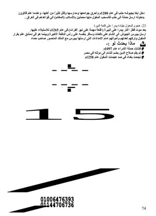 دخل ابغا بجيوشه حالب فى عام 1280 م وأحارق جوامعها ومدارسها وقتل كثيرًاا من أهلها، وعندما علم قلوون  
بدخوله ارسل حاملة الى حالب فانسحب المغول منها محملين بالسلب (المغانم) الى قواعدهم فى العراق . 
-23 هجوم المغول بقيادة بيدرا على قلعة البيرة 
بعد موت قطز أغار بيدرا على البيرة ( قلعة مهمة على نهر الفرات) فى عام 1265 م للستيلء عليها. 
ارسل بيبرس الجيوش الى الشام على دفعات وسافر بنفسه على رأس الدفعة الخيرة وبينما هو فى دمشق علم بفرار 
المغول وتركهم لعدتهم وأموالهم امام المدادات التى ارسلها بيبرس مع الملك المنصور صاحاب حاماه 
ماذا يحدث لو :-  
فشلت حاملة المراء عام 1097 م  
لم يقم صلح الدين بضم الشام الى دولته في مصر  
نجحت بغداد في صد هجمات المغول عام 1258 م  
74 
