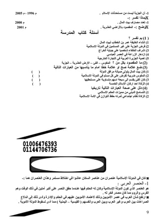 -1 أن الجزية ليست من مستحدثات السللم  . م  1996 ، م  2005 
بماذا تفسر :- C 
-1 تعدد مصارف بيت المال . م  2000 
وضح :- المقصود بالراضي العشرية . م  2001 C 
أسلئلة كتاب المدرسلة 
1) بم تفسر ؟ ) 
1) انشاء الخليفة عمر بن الخطاب لبيت المال 
2) فرض الجزية على غير المسلمين في الدولة السللمية 
3) اشراف الخلفاء شخصيا على جباية الخراج 
4) ازدهار الزراعة في العصر العباسلي 
5) اهمية الجزيرة العربية في التجارة الخارجية 
2) ما المقصود بكل من ؟ المكوس – الفئ – الرض العشرية – الجزية ) 
3) ضع علمة صلح او علمة خطا امام  ما يناسلبها من العبارات التالية ) 
1) كان بيت المال يتولى صليانة مرافق الدولة ( ) 
2) المكوس ضريبة تفرض على كل مسلم في الدولة السللمية ( ) 
3) كان الفئ يقسم الى سلبعة اسلهم متساوية على مستحقيها ( ) 
4) الزكاة احد اركان السللم  الخمسة ( ) 
4) دلل على صلحة العبارات التالية تاريخيا ) 
1) التسامح الديني من مميزات الحكم السللمي 
2) الزكاة نظام  اجتماعي ثمرته حفظ التوازن في المة السللمية 
كان في الضدولة السللمية عنصران من عناصلر السكان عاشوا في اختلط مستمر وهذان العنصران هما :- ◙ 
-1 العنصر العربي : 
هو العنصر الذي كون الدولة السللمية وكان له الحكم فيها عنضدما حقق النصر على أكبر أمتين في ذلك الوقت وهم 
الفرس والروم  مما كان مصدر فخر له . 
ارتفع شأن العرب في عصر المويين وذلك لعتماد المويين عليهم في الحكم والدارة وأدى ذلك إلى اندلع ◙ 
الصراعات بين العرب وغير العرب وبين العرب وأنفسهم ( القيسية – اليمنية ) مما أدى لسقوط الدولة الموية . 
9 
 