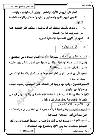 مذكرات الجمال علم النفس والاجتماع الصف الثانى 
-5 تعمل على تروي الأف ا رد اجتماعيا ، وتؤثر فى سلوكهم ، وتهذبه. 
-0 تغةةةةرس فةةةةيهم القةةةةيم والمعةةةةايير والآداب والأخةةةةلاق والقواعةةةةد العامةةةةة 
للسلوك. 
-0 تزويةةدهم بأنمةةاط السةةلوك المرغةةوب فيهةةا ، وحةةثهم علةةى الابتعةةاد عمةةا 
هو غي رمرغوب فيه من السلوك. 
4. تسهم فى تكوين الشخصية الإنسانية السوية 
-4 الرأى العام : 
أ- تعريننف الننرأى العننام : مجموعةةة الآ ا رء والأحكةةام السةةائدة فةةى المجتمةةع ، 
والتةةى تكتسةةب صةةفة الاسةةتق ا رر، وتكةةون صةةادرة عةةن اتفةةاق متبةةادل بةةين غالبيةةة 
الناس ، فال أ رى العام هو ا رى الأغلبية. 
ب- أهمية الرأى العام : لل ا رى العام اهمية واضحة فى تحقيق الضةبط الاجتمةاعى 
، حيث انه يمثل: 
منبةةع للقةةانون ، وقةةوة لهةةا وزنهةةا فةةى الحفةةاظ علةةى المجتمةةع، وصةةيانة قيمةةه،  
وحمايتها من الأنهيار . 
قوة ضابطة وفعالة لسلوك أفة ا رد الجماعةة الاجتماعيةة ومةواقفهم ، وكةل فةرد فةى  
الجماعة الاجتماعية يعمل حسابا لهذه القوة . 
-5 الأعراف الاجتماعية : 
أ- تعريف العرف : يمكةن تعريفةة بأنةه مجموعةة مةن الافكةار والآ ا رء والمعتقةدات 
التى تنشأ فى أطار الجماعة الاجتماعية،. 
ب- أهمية العرف : يستمد العرف قوته وفاعليته فى الضةبط الاجتمةاعى مةن فكةر 
المجتمع ومعتقداته مما يلزم الأف ا رد بالخضوع لهذه المعتقدات . 
أ/ جمال احمد عبد المطلب 25220400110 
 
