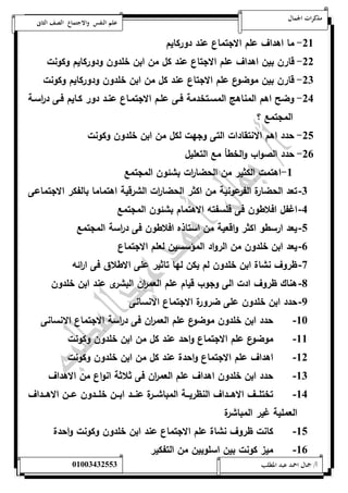 مذكرات الجمال علم النفس والاجتماع الصف الثانى 
-05 ما اهداف علم الاجتماع عند دوركايم 
-00 قارن بين اهداف علم الاجتاع عند كل من ابن خلدون ودوركايم وكونت 
-00 قارن بين موضوع علم الاجتاع عند كل من ابن خلدون ودوركايم وكونت 
-04 وضح اهم المناهج المسةتخدمة فةى علةم الاجتمةاع عنةد دور كةايم فةى د ا رسةة 
المجتمع ؟ 
-01 حدد اهم الانتقادات التى وجهت لكل من ابن خلدون وكونت 
-06 حدد الصواب والخطأ مع التعليل 
-5 اهتمت الكثير من الحضا ا رت بشئون المجتمع 
-0 تعد الحضارة الفرعونية من اكثر الحضا ا رت الشرقية اهتماما بالفكر الاجتماعى 
-4 اغفل افلاطون فى فلسفته الاهتمام بشئون المجتمع 
-1 يعد ارسطو اكثر واقعية من استاذه افلاطون فى د ا رسة المجتمع 
-6 يعد ابن خلدون من الرواد المؤسسين لعلم الاجتماع 
-7 ظروف نشاة ابن خلدون لم يكن لها تاثير على الاطلاق فى ا ا رئه 
-8 هناك ظروف ادت الى وجوب قيام علم العم ا رن البشرى عند ابن خلدون 
-9 حدد ابن خلدون على ضرورة الاجتماع الانسانى 
-52 حدد ابن خلدون موضوع علم العم ا رن فى د ا رسة الاجتماع الانسانى 
-55 موضوع علم الاجتماع واحد عند كل من ابن خلدون وكونت 
-50 اهداف علم الاجتماع واحدة عند كل من ابن خلدون وكونت 
-50 حدد ابن خلدون اهداف علم العم ا رن فى ثلاثة انواع من الاهداف 
-54 تختلةةةف الاهةةةداف النظريةةةة المباشةةةرة عنةةةد ابةةةن خلةةةدون عةةةن الاهةةةداف 
العملية غير المباشرة 
-51 كانت ظروف نشاة علم الاجتماع عند ابن خلدون وكونت واحدة 
-56 ميز كونت بين اسلوبين من التفكير 
أ/ جمال احمد عبد المطلب 25220400110 
 