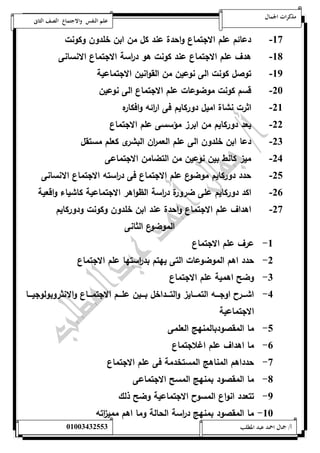 مذكرات الجمال علم النفس والاجتماع الصف الثانى 
-57 دعائم علم الاجتماع واحدة عند كل من ابن خلدون وكونت 
-58 هدف علم الاجتماع عند كونت هو د ا رسة الاجتماع الانسانى 
-59 توصل كونت الى نوعين من القوانين الاجتماعية 
-02 قسم كونت موضوعات علم الاجتماع الى نوعين 
-05 اثرت نشاة اميل دوركايم فى ا ا رئه وافكاره 
-00 يعد دوركايم من ابرز مؤسسى علم الاجتماع 
-00 دعا ابن خلدون الى علم العم ا رن البشرى كعلم مستقل 
-04 ميز كانط بين نوعين من التضامن الاجتماعى 
-01 حدد دوركايم موضوع علم الاجتماع فى د ا رسته الاجتماع الانسانى 
-06 اكد دوركايم على ضرورة د ا رسة الظواهر الاجتماعية كاشياء واقعية 
-07 اهداف علم الاجتماع واحدة عند ابن خلدون وكونت ودوركايم 
الموضوع الثانى 
-5 عرف علم الاجتماع 
-0 حدد اهم الموضوعات التى يهتم بد ا رستها علم الاجتماع 
-0 وضح اهمية علم الاجتماع 
-4 اشةةةةر اوجةةةةه التمةةةةايز والتةةةةداخل بةةةةين علةةةةم الاجتمةةةةاع والانثروبولوجيةةةةا 
الاجتماعية 
-1 ما المقصودبالمنهج العلمى 
-6 ما اهداف علم اغلاجتماع 
-7 حدداهم المناهج المستخدمة فى علم الاجتماع 
-8 ما المقصود بمنهج المسح الاجتماعى 
-9 تتعدد انواع المسو الاجتماعية وضح ذلك 
-52 ما المقصود بمنهج د ا رسة الحالة وما اهم ممي ا زته 
أ/ جمال احمد عبد المطلب 25220400110 
 