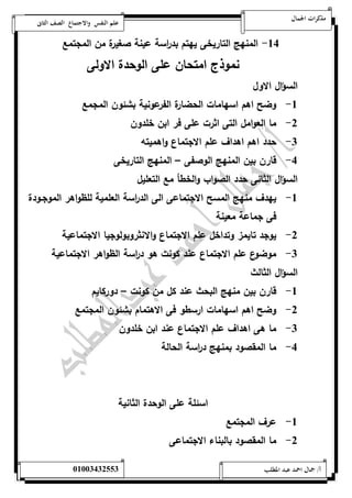 مذكرات الجمال علم النفس والاجتماع الصف الثانى 
-54 المنهج التاريخى يهتم بد ا رسة عينة صغيرة من المجتمع 
نموذج امتحان على الوحدة الاولى 
السؤال الاول 
-5 وضح اهم اسهامات الحضارة الفرعونية بشئون المجمع 
-0 ما العوامل التى اثرت على فر ابن خلدون 
-0 حدد اهم اهداف علم الاجتماع واهميته 
-4 قارن بين المنهج الوصفى – المنهج التاريخى 
السؤال الثانى حدد الصواب والخطأ مع التعليل 
-5 يهدف منهج المسح الاجتماعى الى الد ا رسة العلمية للظواهر الموجةودة 
فى جماعة معينة 
-0 يوجد تايمز وتداخل علم الاجتماع والانثروبولوجيا الاجتماعية 
-0 موضوع علم الاجتماع عند كونت هو د ا رسة الظواهر الاجتماعية 
السؤال الثالث 
-5 قارن بين منهج البحث عند كل من كونت – دوركايم 
-0 وضح اهم اسهامات ارسطو فى الاهتمام بشئون المجتمع 
-0 ما هى اهداف علم الاجتماع عند ابن خلدون 
-4 ما المقصود بمنهج د ا رسة الحالة 
اسئلة على الوحدة الثانية 
-5 عرف المجتمع 
-0 ما المقصود بالبناء الاجتماعى 
أ/ جمال احمد عبد المطلب 25220400110 
 