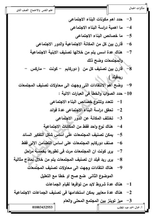 مذكرات الجمال علم النفس والاجتماع الصف الثانى 
-0 حدد اهم مكونات البناء الاجتماعى 
-4 ما اهمية د ا رسة البناء الاجتماعى 
-1 ما خصائص البناء الاجتماعى 
-6 قارن بين كل من المكانة الاجتماعية والدور الاجتماعى 
-7 هناك عدة اسس يتم من خلالها تصنيف الابنية الاجتماعية 
والمجتمعات وضح ذلك 
-8 قارن بين تصنيف كل من ) دوركايم - كونت - ماركس - 
ريدفيلد ( 
-9 وضح اهم الانتقادات التى وجهت الى محاولات تصنيف المجتمعات 
-52 حدد الصواب والخطأ فى العبا ا رت الاتية : 
-5 تتعدد وتتنوع خصائص البناء الاجتماعى 
-0 تحقق د ا رسة البناء الاجتماعى عدة فوائد 
-0 تختلف المكانة عن الدور الاجتماعى 
-4 هناك نوع واحد فقط من المكانات الاجتماعية 
-1 يمكن تصنيف المجتمعات على اساس شكل التفكير السائد 
-6 صنف دوركايم المجتمعات على اساس التضامن الالى فقط 
-7 يرى كونت ان المجتمعات مرت فى تطورها بخمسة م ا رحل 
-8 يرى ريد فيلد ان تصنيف المجتمعات يتم من خلال نماذج مثالية 
-9 هناك انتقادات وجهت الى محاولات تصنيف المجتمعات 
الموضوع الثانى ضع صح او خطا مع التعليل 
-5 هناك عدة شروط لابد من توافرها لقيام الجماعات 
-0 هناك عدة معايير يمكن استخدامها فى تصنيف الجماعات الاجتماعية 
-0 ميز توينز بين المجتمع المحلى والعام 
أ/ جمال احمد عبد المطلب 25220400110 
 