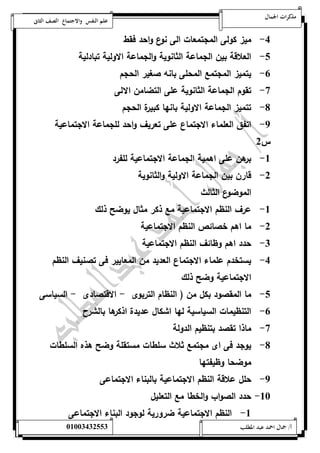 مذكرات الجمال علم النفس والاجتماع الصف الثانى 
-4 ميز كولى المجتمعات الى نوع واحد فقط 
-1 العلاقة بين الجماعة الثانوية والجماعة الاولية تبادلية 
-6 يتميز المجتمع المحلى بانه صغير الحجم 
-7 تقوم الجماعة الثانوية على التضامن الالى 
-8 تتميز الجماعة الاولية بانها كبيرة الحجم 
-9 اتفق العلماء الاجتماع على تعريف واحد للجماعة الاجتماعية 
س 0 
-5 برهن على اهمية الجماعة الاجتماعية للفرد 
-0 قارن بين الجماعة الاولية والثانوية 
الموضوع الثالث 
-5 عرف النظم الاجتماعية مع ذكر مثال يوضح ذلك 
-0 ما اهم خصائص النظم الاجتماعية 
-0 حدد اهم وظائف النظم الاجتماعية 
-4 يستخدم علماء الاجتماع العديد من المعايير فى تصنيف النظم 
الاجتماعية وضح ذلك 
-1 ما المقصود بكل من ) النظام التربوى - الاقتصادى - السياسى 
-6 التنظيمات السياسية لها اشكال عديدة اذكرها بالشر 
-7 ماذا تقصد بتنظيم الدولة 
-8 يوجد فى اى مجتمع ثلاث سلطات مستقلة وضح هذه السلطات 
موضحا وظيفتها 
-9 حلل علاقة النظم الاجتماعية بالبناء الاجتماعى 
-52 حدد الصواب والخطا مع التعليل 
-5 النظم الاجتماعية ضرورية لوجود البناء الاجتماعى 
أ/ جمال احمد عبد المطلب 25220400110 
 