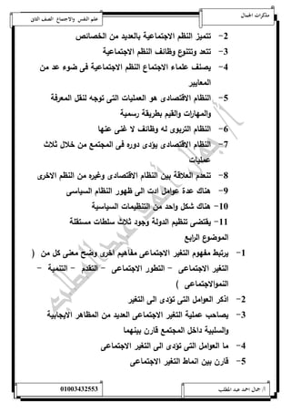 مذكرات الجمال علم النفس والاجتماع الصف الثانى 
-0 تتميز النظم الاجتماعية بالعديد من الخصائص 
-0 تتعد وتتنوع وظائف النظم الاجتماعية 
-4 يصنف علماء الاجتماع النظم الاجتماعية فى ضوء عد من 
المعايير 
-1 النظام الاقتصادى هو العمليات التى توجه لنقل المعرفة 
والمها ا رت والقيم بطريقة رسمية 
-6 النظام التربوى له وظائف لا غنى عنها 
-7 النظام الاقتصادى يؤدى دوره فى المجتمع من خلال ثلاث 
عمليات 
-8 تنعدم العلاقة بين النظام الاقتصادى وغيره من النظم الاخرى 
-9 هناك عدة عوامل ادت الى ظهور النظام السياسى 
-52 هناك شكل واحد من التنظيمات السياسية 
-55 يقتضى تنظيم الدولة وجود ثلاث سلطات مستقلة 
الموضوع ال ا ربع 
-5 يرتبط مفهوم التغير الاجتماعى مفاهيم اخرى وضح معنى كل من ) 
التغير الاجتماعى - التطور الاجتماعى - التقدم - التنمية - 
النموالاجتماعى ( 
-0 اذكر العوامل التى تؤدى الى التغير 
-0 يصاحب عملية التغير الاجتماعى العديد من المظاهر الايجابية 
والسلبية داخل المجتمع قارن بينهما 
-4 ما العوامل التى تؤدى الى التغير الاجتماعى 
-1 قارن بين انماط التغير الاجتماعى 
أ/ جمال احمد عبد المطلب 25220400110 
 