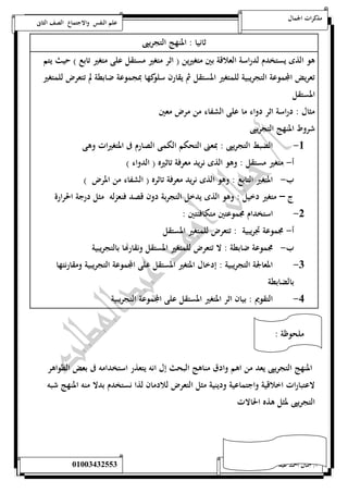 مذكرات الجمال علم النفس والاجتماع الصف الثانى 
ثانيا : المنهج التجريبى 
هو الذى يستخدم لدراسة العلاقة بين متغيرين ) اثر متغير مستقل على متغير تابع ( حيث يتم 
تعريض المجموعة التجريبية للمتغير المستقل ثم يقارن سلوكها بمجموعة ضابطة لم تتعرض للمتغير 
المستقل 
مثال : دراسة اثر دواء ما على الشفاء من مرض معين 
شروط المنهج التجريبى 
-5 الضبط التجريبى : بمعنى التحكم الكمى الصارم فى المتغيرات وهى 
أ- متغير مستقل : وهو الذى نريد معرفة تاثيره ) الدواء ( 
ب- المتغير التابع : وهو الذى نريد معرفة تاثره ) الشفاء من المرض ( 
ج – متغير دخيل : وهو الذى يدخل التجربة دون قصد فنعزله مثل درجة الحرارة 
-0 استخدام مجموعتين متكافئتين : 
أ- مجموعة تجريبية : تتعرض للمتغير المستقل 
ب- مجموعة ضابطة : لا تتعرض للمتغير المستقل ونقارهاا بالتجريبية 
-0 المعالجة التجريبية : إدخال المتغير المستقل على المجموعة التجريبية ومقارنتها 
بالضابطة 
-4 التقويم : بيان اثر المتغير المستقل على المجموعة التجريبية 
ملحوظة : 
المنهج التجريبى يعد من اهم وادق مناهج البحث إل انه يتعذر استخدامه فى بعض الظواهر 
لاعتبارات اخلاقية واجتماعية ودينية مثل التعرض للادمان لذا نستخدم بدلا منه المنهج شبه 
التجريبى لمثل هذه الحالات 
أ/ جمال احمد عبد المطلب 25220400110 
 