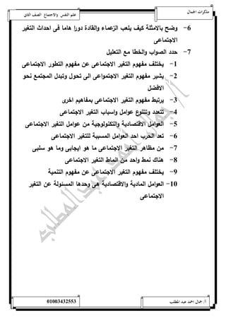 مذكرات الجمال علم النفس والاجتماع الصف الثانى 
-6 وضح بالامثلة كيف يلعب الزعماء والقادة دو ا ر هاما فى احداث التغير 
الاجتماعى 
-7 حدد الصواب والخطا مع التعليل 
-5 يختلف مفهوم التغير الاجتماعى عن مفهوم التطور الاجتماعى 
-0 يشير مفهوم التغير الاجتمواعى الى تحول وتبدل المجتمع نحو 
الافضل 
-0 يرتبط مفهوم التغير الاجتماعى بمفاهيم اخرى 
-4 تتعدد وتتنوع عوامل واسباب التغير الاجتماعى 
-1 الع وامل الاقتصادية والتكنولوجية من عوامل التغير الاجتماعى 
-6 تعد الحرب احد العوامل المسببة للتغير الاجتماعى 
-7 من مظاهر التغير الاجتماعى ما هو ايجابى وما هو سلبى 
-8 هناك نمط واحد من انماط التغير الاجتماعى 
-9 يختلف مفهوم التغير الاجتماعى عن مفهوم التنمية 
-52 العوامل المادية والاقتصادية هى وحدها المسئولة عن التغير 
الاجتماعى 
أ/ جمال احمد عبد المطلب 25220400110 
 