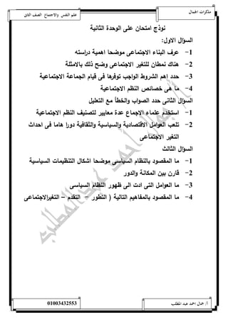 مذكرات الجمال علم النفس والاجتماع الصف الثانى 
نوذج امتحان على الوحدة الثانية 
السؤال الاول: 
-5 عرف البناء الاجتماعى موضحا اهمية د ا رسته 
-0 هناك نمطان للتغير الاجتماعى وضح ذلك بالامثلة 
-0 حدد اهم الشروط الواجب توفرها فى قيام الجماعة الاجتماعية 
-4 ما هى خصائص النظم الاجتماعية 
السؤال الثانى حدد الصواب والخطأ مع التعليل 
-5 استخدم علماء الاجماع عدة معايير لتصنيف النظم الاجتماعية 
-0 تلعب العوامل الاقتصادية والسياسية والثقافية دو ا ر هاما فى احداث 
التغير الاجتماعى 
السؤال الثالث 
-5 ما المقصود بالنظام السياسى موضحا اشكال التنظيمات السياسية 
-0 قارن بين المكانة والدور 
-0 ما العوامل التى ادت الى ظهور النظام السياسى 
-4 ما المقصود بالمفاهيم التالية ) التطور - التقدم – التغي ا رلاجتماعى 
أ/ جمال احمد عبد المطلب 25220400110 
 
