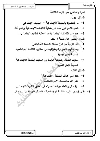 مذكرات الجمال علم النفس والاجتماع الصف الثانى 
نموذج امتحان على الوحدة الثالثة 
السؤال الاول 
-5 ما المقصود بالتنشئة الاجتماعية - الضبط الاجتماعى 
-0 تلعب الاسرة دو ا ر هاما فى عملية التنشئة الاجتماعية وضح ذلك 
-0 حدد دور التنشئة الاجتماعية فى عملية الضبط الاجتماعى 
السؤال الثانى علل صحة او خطا 
-5 تعد التربية من ابرز وسائل الضبط الاجتماعى 
-0 يعد اسلوب الحزم والديمق ا رطية من اساليب التنشئة الاجتماعية 
السليمة داخل الاسرة 
-0 اسلوب التدليل والحماية ال ا زئدة من اساليب التنشئة الاجتماعية 
السليمة داخل الاسرة 
السؤال الثالث 
-5 حدد اهم اهداف التنشئة الاجتماعية 
-0 اذكر اهم مواصفات الاسرة المثالية 
-0 عرف ال ا رى العام موضحا اهميته فى تحقيق الضبط الاجتماعى 
-4 اذكر 0 من اسليب التنشئة الاجتماعية الخاطئة وعلق عليها باختصار 
أ/ جمال احمد عبد المطلب 25220400110 
