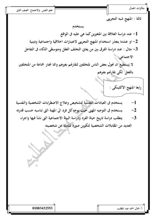 مذكرات الجمال علم النفس والاجتماع الصف الثانى 
ثالثا : المنهج شبه التجريبى 
يستخدم 
-5 عند دراسة العلاقة بين المتغيرين كما هى عليه فى الواقع 
-0 او عندما يتعذر استخدام المنهج التجريبى لاعتبارات اخلاقية واجتماعية ودينية 
-0 مثال : عند دراسة الفرق بين من يعانى التخلف العقل ومتوسطى الذكاء فى التفاعل 
الاجتماعى 
لا نستطيع ان نحول بعض الناس لمتخلفين لنقارهام بغيرهم وانما نختار جماعة من المتخلفين 
بالفعل لكى نقارهام بغيرهم 
رابعا المنهج الاكلينكى : 
-5 يستخدم فى العيادات النفسية لتشخيص وعلاج الاضطرابات الشخصية والنفسية 
-0 يستخدم فى التوجيه المهنى حيث يوجه كل فرد الى المهنة التى تناسبه حسب قدرته 
-0 يتطلب دراسة تاريخ حياة الفرد ودراسة البيئة الاجتماعية التى نشأ فيها واجراء 
العديد من المقابلات الشخصية لتكوين صورة شاملة عن شخصيته 
أ/ جمال احمد عبد المطلب 25220400110 
 
