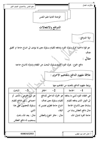 مذكرات الجمال علم النفس والاجتماع الصف الثانى 
الوحدة الثانية علم النفس 
الدوافع والانفعالات 
اولا الدوافع : 
هو قوة داخلية تحرك سلوك الفرد وتدفعه للقيام بسلوك معين بما يؤدى الى اشباع حاجة او تحقيق 
هدف 
مثال : 
دافع الجوع : يحرك الفرد للقيام بسلوك البحث عن الطعام وتناوله لاشباع حاجته 
علاقة مفهوم الدافع بالمفاهيم الاخرى : 
يرتبط مفهوم الدافع بالعديد من المفاهيم منها 
-5 الحاجة 0- الحافز 0- الباعث 
هى افتقاد الفرد لشئ ما يدفعه 
الى التوتر الذى يدفعه للقيام 
بنشاط معين لاشباع الحاجة 
مثال دافع العطش ينشا من 
حاجة الفرد لتناول الماء 
هو المحرك الداخلى للدافع 
للقيام بسلوك معين بهدف 
اشباع حاجة فطري تضمن له 
البقاء 
مثال : حافز الجوع والعطش 
هو شئ خارجى ) مادى أو 
اجتماعى ( يثير ادافع للقيام 
بسلوك للحصول على هذا 
الشئ 
مثال : يعد الماء باعث 
يستجيب له دافع العطش 
أ/ جمال احمد عبد المطلب 25220400110 
 