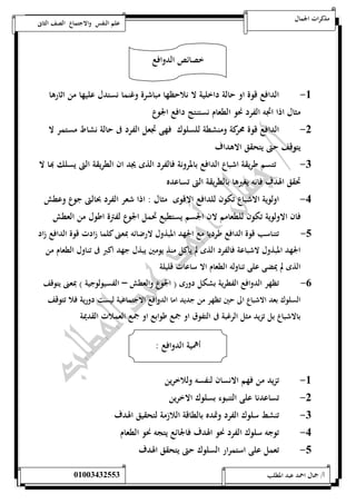 مذكرات الجمال علم النفس والاجتماع الصف الثانى 
خصائص الدوافع 
-5 الدافع قوة او حالة داخلية لا نلاحظها مباشرة وغنما نستدل عليها من اثارها 
مثال اذا اتجه الفرد نحو الطعام نستنتج دافع الجوع 
-0 الدافع قوة محركة ومنشطة للسلوك فهى تجعل الفرد فى حالة نشاط مستمر لا 
يتوقف حتى يتحقق الاهداف 
-0 تتسم طريقة اشباع الدافع بالمرونة فالفرد الذى يجد ان الطريقة التى يسلك بها لا 
تحقق الهدف فانه يغيرها بالطريقة التى تساعده 
-4 اولوية الاشباع تكون للدافع الاقوى مثال : اذا شعر الفرد بحالتى جوع وعطش 
فان الاولوية تكون للطعامم لان الجسم يستطيع تحمل الجوع لفترة اطول من العطش 
-1 تتناسب قوة الدافع طرديا مع الجهد المبذول لارضائه بمعنى كلما زادت قوة الدافع زاد 
الجهد المبذول لاشباعة فالفرد الذى لم ياكل منذ يومين يبذل جهد اكبر فى تناول الطعام من 
الذى لم يمضى على تناوله الطعام الا ساعات قليلة 
-6 تظهر الدوافع الفطرية بشكل دورى ) الجوع والعطش – الفسيولوجية ( بمعنى يتوقف 
السلوك بعد الاشباع الى حين تظهر من جديد اما الدوافع الاجتماعية ليست دورية فلا تتوقف 
بالاشباع بل تزيد مثل الرغبة فى التفوق او جمع طوابع او جمع العملات القديمة 
أهمية الدوافع : 
-5 تزيد من فهم الانسان لنفسه وللاخرين 
-0 تساعدنا على التنبوء بسلوك الاخرين 
-0 تنشط سلوك الفرد وتمده بالطاقة اللازمة لتحقيق الهدف 
-4 توجه سلوك الفرد نحو الهدف فالجائع يتجه نحو الطعام 
-1 تعمل على استمرار السلوك حتى يتحقق الهدف 
أ/ جمال احمد عبد المطلب 25220400110 
 