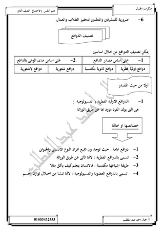 مذكرات الجمال علم النفس والاجتماع الصف الثانى 
-6 ضرورية للمشرفين والمعلمين لتحفيز الطلاب والعمال 
تصنيف الدوافع 
يمكن تصنيف الدوافع من خلال اساسين 
-5 على اساس مصدر الدافع 0- على اساس مدى الوعى بالدافع 
دوافع اولية فطرية دوافع ثانوية مكتسبة دوافع شعورية دوافع لاشعورية 
أولا من حيث المصدر 
-5 الدوافع الاولية الفطرية ) الفسيولوجية ( 
هى التى يولد الفرد مزود بها عن طريق الوراثة 
خصائصها او سماتها 
-5 دوافع عامة : حيث توجد بين جميع افراد النوع الانسانى والحيوانى 
-0 تسمى بالدوافع الفطرية : لاهاا تأتى عن طريق الوراثة 
-0 طريقة اشباعها مكتسبة : فالانسان يتعلم كيف ياكل مثلا 
-4 تسمى بالدوافع العضوية والفسيولوجية : لاهاا تنشا من اختلال توازن الجسم 
أ/ جمال احمد عبد المطلب 25220400110 
 