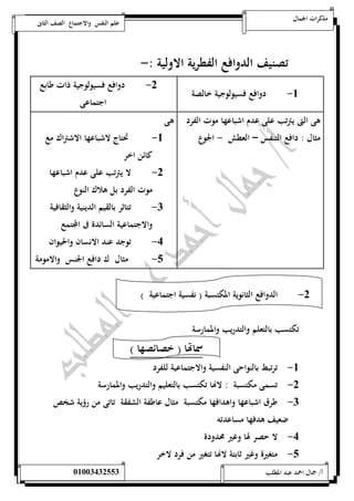 مذكرات الجمال علم النفس والاجتماع الصف الثانى 
تصنيف الدوافع الفطرية الاولية :- 
-5 دوافع فسيولوجية خالصة -0 دوافع فسيولوجية ذات طابع 
اجتماعى 
هى التى يترتب على عدم اشباعها موت الفرد 
مثال : دافع التنفس – العطش - الجوع 
هى 
-5 تحتاج لاشباعها الاشتراك مع 
كائن اخر 
-0 لا يترتب على عدم اشباعها 
موت الفرد بل هلاك النوع 
-0 تتاثر بالقيم الدينية والثقافية 
والاجتماعية السائدة فى المجتمع 
-4 توجد عند الانسان والحيوان 
-1 مثال ك دافع الجنس والامومة 
-0 الدوافع الثانوية المكتسبة ) نفسية اجتماعية ( 
تكتسب بالتعلم والتدريب والممارسة 
سماتها ) خصائصها ( 
-5 ترتبط بالنواحى النفسية والاجتماعية للفرد 
-0 تسمى مكتسبة : لاهاا تكتسب بالتعليم والتدريب والممارسة 
-0 طرق اشباعها واهدافها مكتسبة مثال عاطفة الشفقة تاتى من رؤية شخص 
ضعيف هدفها مساعدته 
-4 لا حصر لها وغير محدودة 
-1 متغيرة وغير ثابتة لاهاا تتغير من فرد لاخر 
أ/ جمال احمد عبد المطلب 25220400110 
 