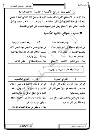 مذكرات الجمال علم النفس والاجتماع الصف الثانى 
س/ كيف تنشا الدوافع المكتسبة ) النفسية الاجتماعية (؟ 
يولد الفرد وهو لا يستطيع اشباع دوافعه بنفسه وتقوم الام باشباع هذه الدوافع الفطرية فتصبح 
للام قيمة فى حياة الطفل وبالتالى تتكون عاطفة حب الام ثم حب الاب ثم حب الاخوة وبالتالى 
يكتسب الطفل دافع الاجتماع وعلى نفس الصورة يكتسب باقى الدوافع المكتسبة 
تصنيف الدوافع الثانوية المكتسبة  
-5 دوافع اجتماعية عامة 0- دوافع شخصية او فردية 
هى الدوافع المشتركة بين جميع البشر حيث 
يكتسبها الانسان من خلال خبراته وتفاعله 
الاجتماعى مع البيئة 
مثال : دافع الانجاز – الانتماء – الاجتماع 
هى دوافع يختص بها البعض دون البعض الاخر 
بسبب اختلاف الظروف التى ينشأ فيها الفرد 
واختلاف الميول والرغبات 
مثال حب الاستطلاع – تحقيق الذات 
ثانيا الدوافع على اساس مدى الوعى بها 
-5 الدوافع الشعورية 0- الدوافع اللاشعورية 
هى التى يشعر الف رد بها ويكون على وعى تام 
بها ويحس باهاا تدفعه نحو سلوك معين لذا يمكن 
تذكرها واستدعائها 
مثال : دافع الجوع والعطش فهى دوافع تعمل 
فى منطقة وعى الفرد وشعوره 
هى التى لا يشعر بها الفرد لاهاا تعمل فى نطاق 
اللاوعى او اللاشعور عند الفرد وهى دوافع 
كامنة داخل العقل الباطن ولا يتذكرها الفرد 
مثال حالات الخوف المرضى ) الفوبيا ( عادة 
ما يظهر منهم سلوك غريب 
مثال : ما يظهر من فلتات اللسان والاحلام 
أ/ جمال احمد عبد المطلب 25220400110 
 